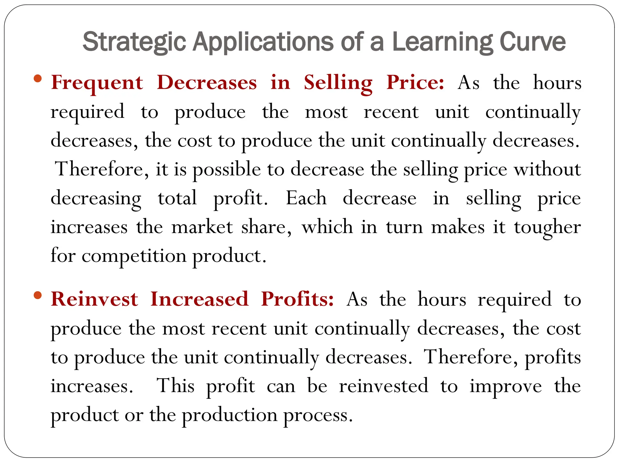 Strategic Applications of a Learning Curve
 Frequent Decreases in Selling Price: As the hours
required to produce the most recent unit continually
decreases, the cost to produce the unit continually decreases.
Therefore, it is possible to decrease the selling price without
decreasing total profit. Each decrease in selling price
increases the market share, which in turn makes it tougher
for competition product.
 Reinvest Increased Profits: As the hours required to
produce the most recent unit continually decreases, the cost
to produce the unit continually decreases. Therefore, profits
increases. This profit can be reinvested to improve the
product or the production process.
 