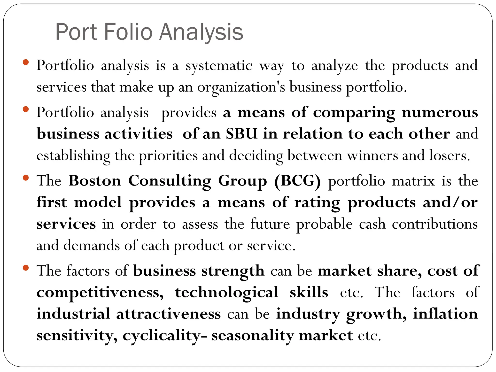 Port Folio Analysis
 Portfolio analysis is a systematic way to analyze the products and
services that make up an organization's business portfolio.
 Portfolio analysis provides a means of comparing numerous
business activities of an SBU in relation to each other and
establishing the priorities and deciding between winners and losers.
 The Boston Consulting Group (BCG) portfolio matrix is the
first model provides a means of rating products and/or
services in order to assess the future probable cash contributions
and demands of each product or service.
 The factors of business strength can be market share, cost of
competitiveness, technological skills etc. The factors of
industrial attractiveness can be industry growth, inflation
sensitivity, cyclicality- seasonality market etc.
 