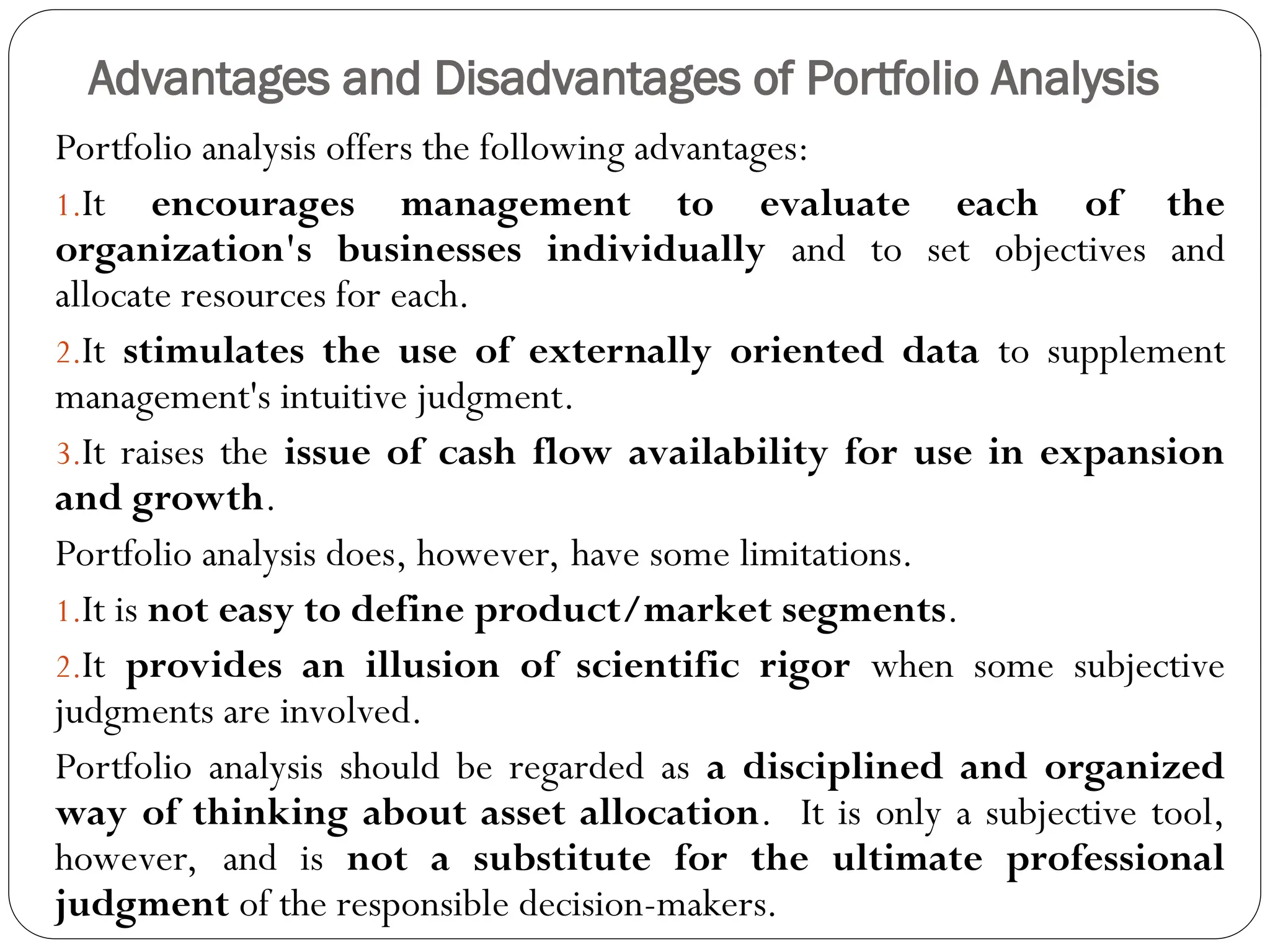 Advantages and Disadvantages of Portfolio Analysis
Portfolio analysis offers the following advantages:
1.It encourages management to evaluate each of the
organization's businesses individually and to set objectives and
allocate resources for each.
2.It stimulates the use of externally oriented data to supplement
management's intuitive judgment.
3.It raises the issue of cash flow availability for use in expansion
and growth.
Portfolio analysis does, however, have some limitations.
1.It is not easy to define product/market segments.
2.It provides an illusion of scientific rigor when some subjective
judgments are involved.
Portfolio analysis should be regarded as a disciplined and organized
way of thinking about asset allocation. It is only a subjective tool,
however, and is not a substitute for the ultimate professional
judgment of the responsible decision-makers.
 