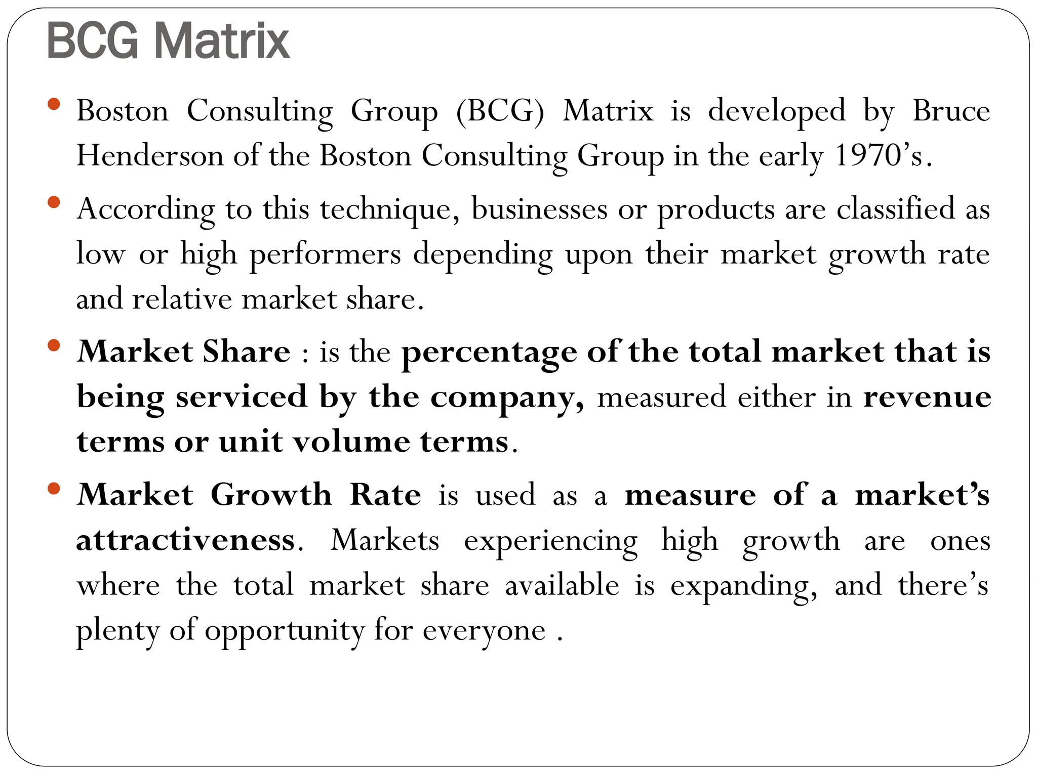 BCG Matrix
 Boston Consulting Group (BCG) Matrix is developed by Bruce
Henderson of the Boston Consulting Group in the early 1970’s.
 According to this technique, businesses or products are classified as
low or high performers depending upon their market growth rate
and relative market share.
 Market Share : is the percentage of the total market that is
being serviced by the company, measured either in revenue
terms or unit volume terms.
 Market Growth Rate is used as a measure of a market’s
attractiveness. Markets experiencing high growth are ones
where the total market share available is expanding, and there’s
plenty of opportunity for everyone .
 