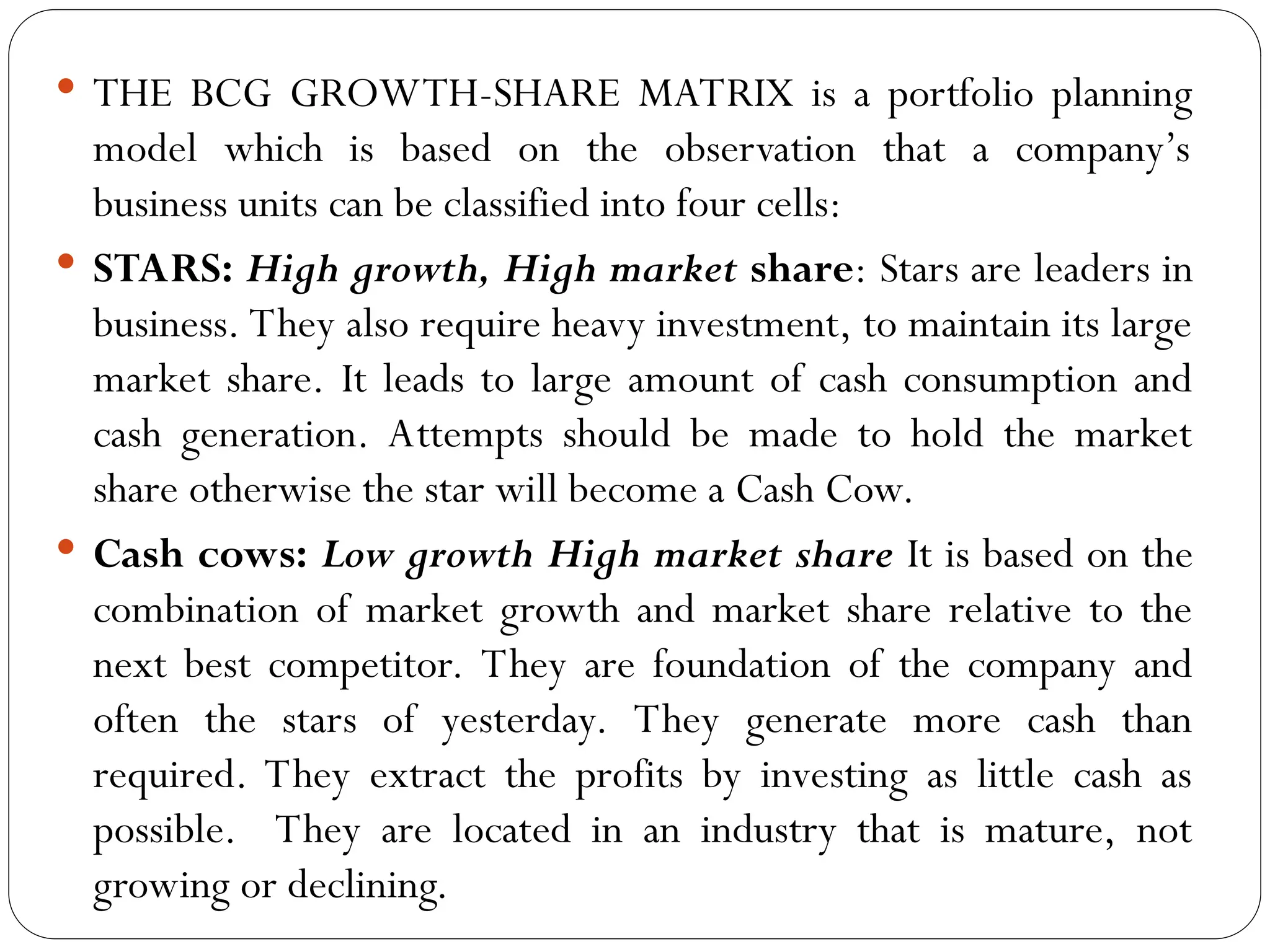  THE BCG GROWTH-SHARE MATRIX is a portfolio planning
model which is based on the observation that a company’s
business units can be classified into four cells:
 STARS: High growth, High market share: Stars are leaders in
business. They also require heavy investment, to maintain its large
market share. It leads to large amount of cash consumption and
cash generation. Attempts should be made to hold the market
share otherwise the star will become a Cash Cow.
 Cash cows: Low growth High market share It is based on the
combination of market growth and market share relative to the
next best competitor. They are foundation of the company and
often the stars of yesterday. They generate more cash than
required. They extract the profits by investing as little cash as
possible. They are located in an industry that is mature, not
growing or declining.
 