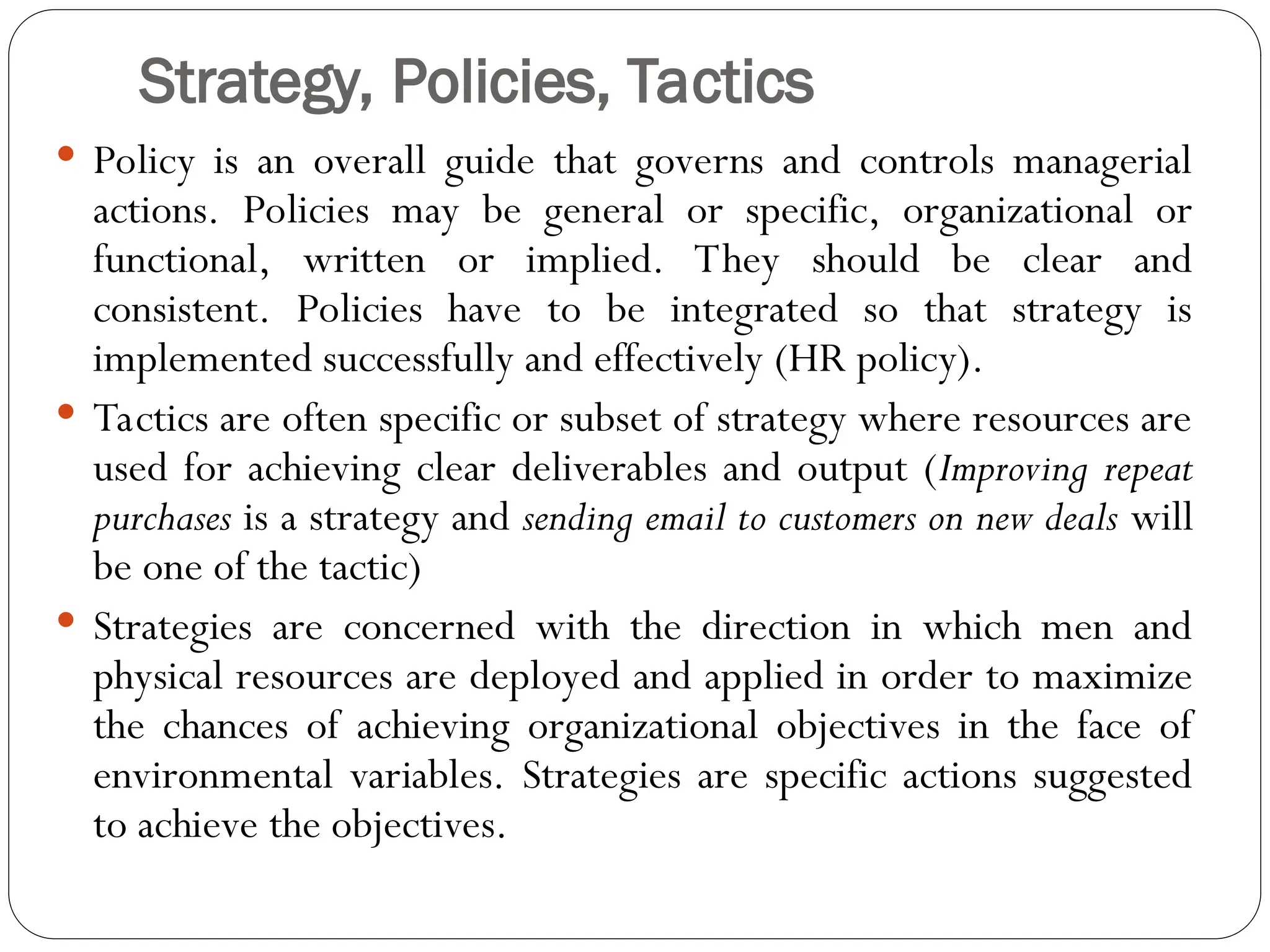 Strategy, Policies, Tactics
 Policy is an overall guide that governs and controls managerial
actions. Policies may be general or specific, organizational or
functional, written or implied. They should be clear and
consistent. Policies have to be integrated so that strategy is
implemented successfully and effectively (HR policy).
 Tactics are often specific or subset of strategy where resources are
used for achieving clear deliverables and output (Improving repeat
purchases is a strategy and sending email to customers on new deals will
be one of the tactic)
 Strategies are concerned with the direction in which men and
physical resources are deployed and applied in order to maximize
the chances of achieving organizational objectives in the face of
environmental variables. Strategies are specific actions suggested
to achieve the objectives.
 