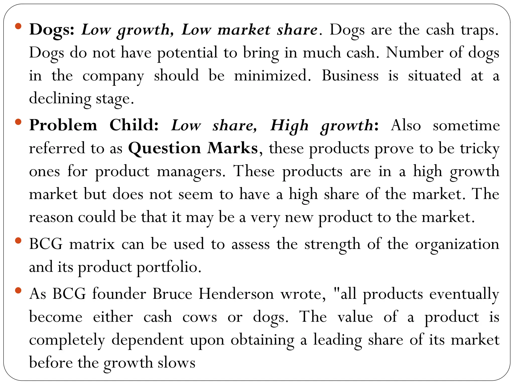  Dogs: Low growth, Low market share. Dogs are the cash traps.
Dogs do not have potential to bring in much cash. Number of dogs
in the company should be minimized. Business is situated at a
declining stage.
 Problem Child: Low share, High growth: Also sometime
referred to as Question Marks, these products prove to be tricky
ones for product managers. These products are in a high growth
market but does not seem to have a high share of the market. The
reason could be that it may be a very new product to the market.
 BCG matrix can be used to assess the strength of the organization
and its product portfolio.
 As BCG founder Bruce Henderson wrote, "all products eventually
become either cash cows or dogs. The value of a product is
completely dependent upon obtaining a leading share of its market
before the growth slows
 