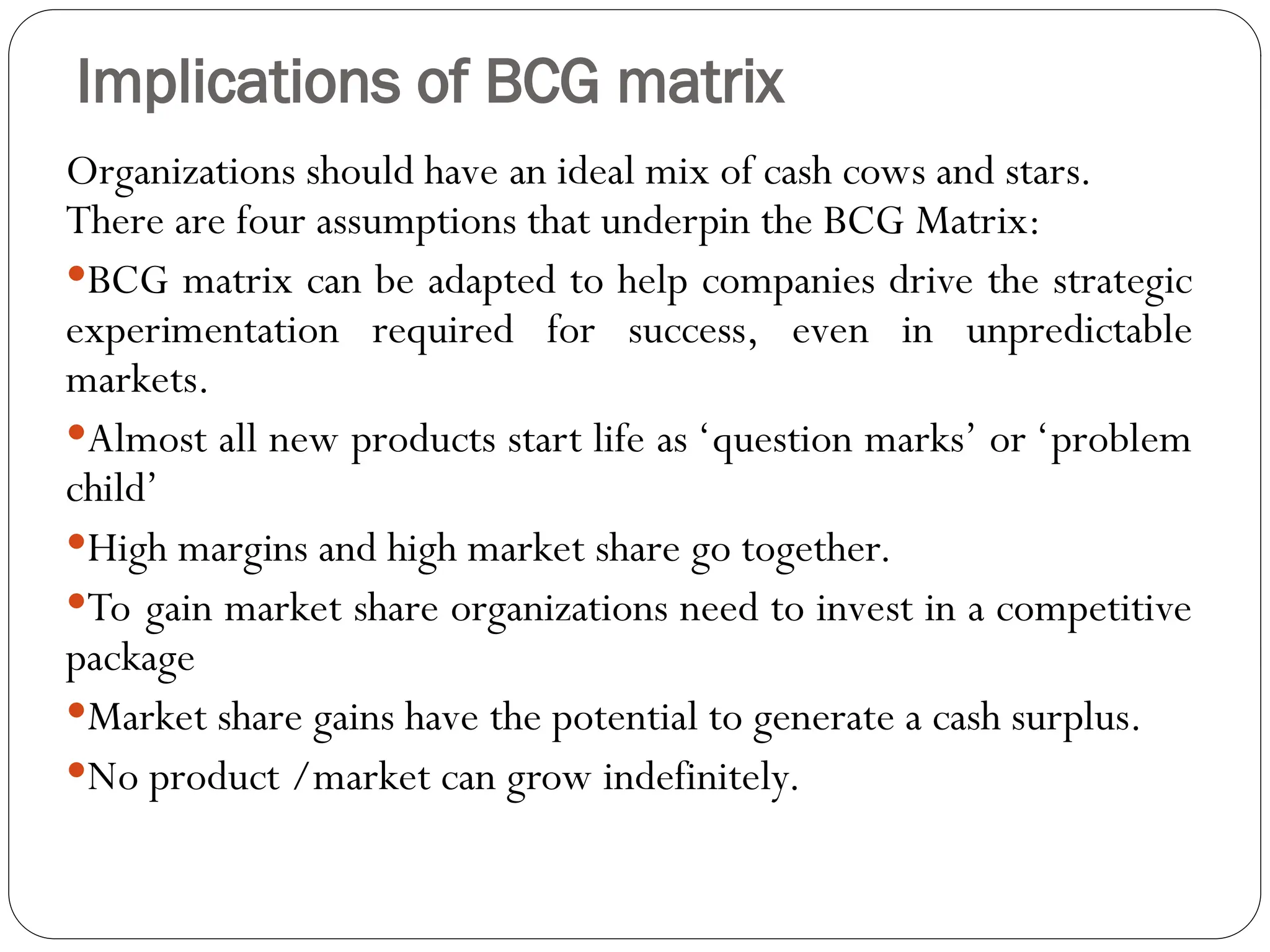 Implications of BCG matrix
Organizations should have an ideal mix of cash cows and stars.
There are four assumptions that underpin the BCG Matrix:
BCG matrix can be adapted to help companies drive the strategic
experimentation required for success, even in unpredictable
markets.
Almost all new products start life as ‘question marks’ or ‘problem
child’
High margins and high market share go together.
To gain market share organizations need to invest in a competitive
package
Market share gains have the potential to generate a cash surplus.
No product /market can grow indefinitely.
 