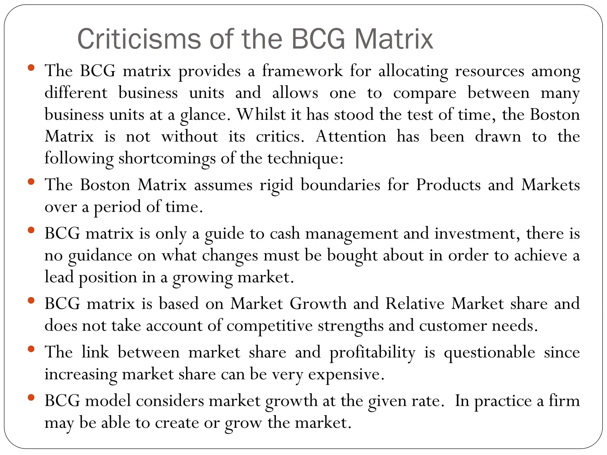 Criticisms of the BCG Matrix
 The BCG matrix provides a framework for allocating resources among
different business units and allows one to compare between many
business units at a glance. Whilst it has stood the test of time, the Boston
Matrix is not without its critics. Attention has been drawn to the
following shortcomings of the technique:
 The Boston Matrix assumes rigid boundaries for Products and Markets
over a period of time.
 BCG matrix is only a guide to cash management and investment, there is
no guidance on what changes must be bought about in order to achieve a
lead position in a growing market.
 BCG matrix is based on Market Growth and Relative Market share and
does not take account of competitive strengths and customer needs.
 The link between market share and profitability is questionable since
increasing market share can be very expensive.
 BCG model considers market growth at the given rate. In practice a firm
may be able to create or grow the market.
 