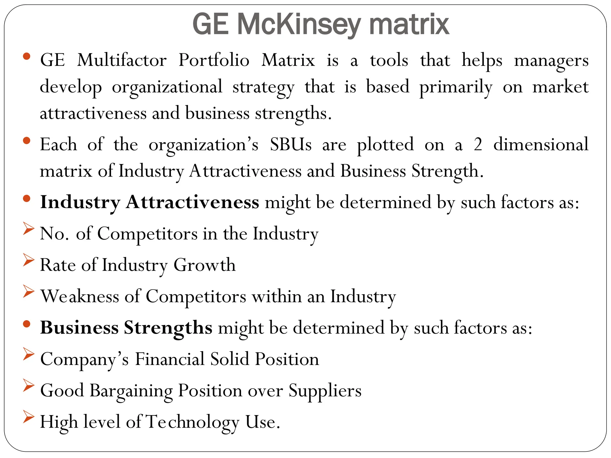 GE McKinsey matrix
 GE Multifactor Portfolio Matrix is a tools that helps managers
develop organizational strategy that is based primarily on market
attractiveness and business strengths.
 Each of the organization’s SBUs are plotted on a 2 dimensional
matrix of Industry Attractiveness and Business Strength.
 Industry Attractiveness might be determined by such factors as:
 No. of Competitors in the Industry
 Rate of Industry Growth
 Weakness of Competitors within an Industry
 Business Strengths might be determined by such factors as:
 Company’s Financial Solid Position
 Good Bargaining Position over Suppliers
 High level of Technology Use.
 