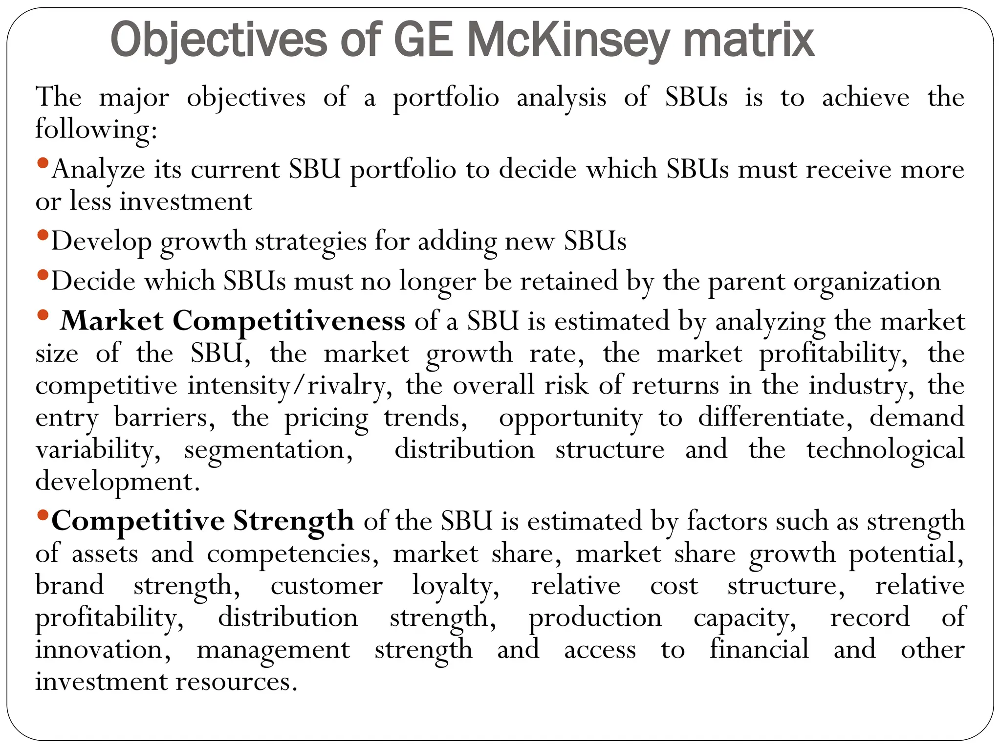 Objectives of GE McKinsey matrix
The major objectives of a portfolio analysis of SBUs is to achieve the
following:
Analyze its current SBU portfolio to decide which SBUs must receive more
or less investment
Develop growth strategies for adding new SBUs
Decide which SBUs must no longer be retained by the parent organization
 Market Competitiveness of a SBU is estimated by analyzing the market
size of the SBU, the market growth rate, the market profitability, the
competitive intensity/rivalry, the overall risk of returns in the industry, the
entry barriers, the pricing trends, opportunity to differentiate, demand
variability, segmentation, distribution structure and the technological
development.
Competitive Strength of the SBU is estimated by factors such as strength
of assets and competencies, market share, market share growth potential,
brand strength, customer loyalty, relative cost structure, relative
profitability, distribution strength, production capacity, record of
innovation, management strength and access to financial and other
investment resources.
 
