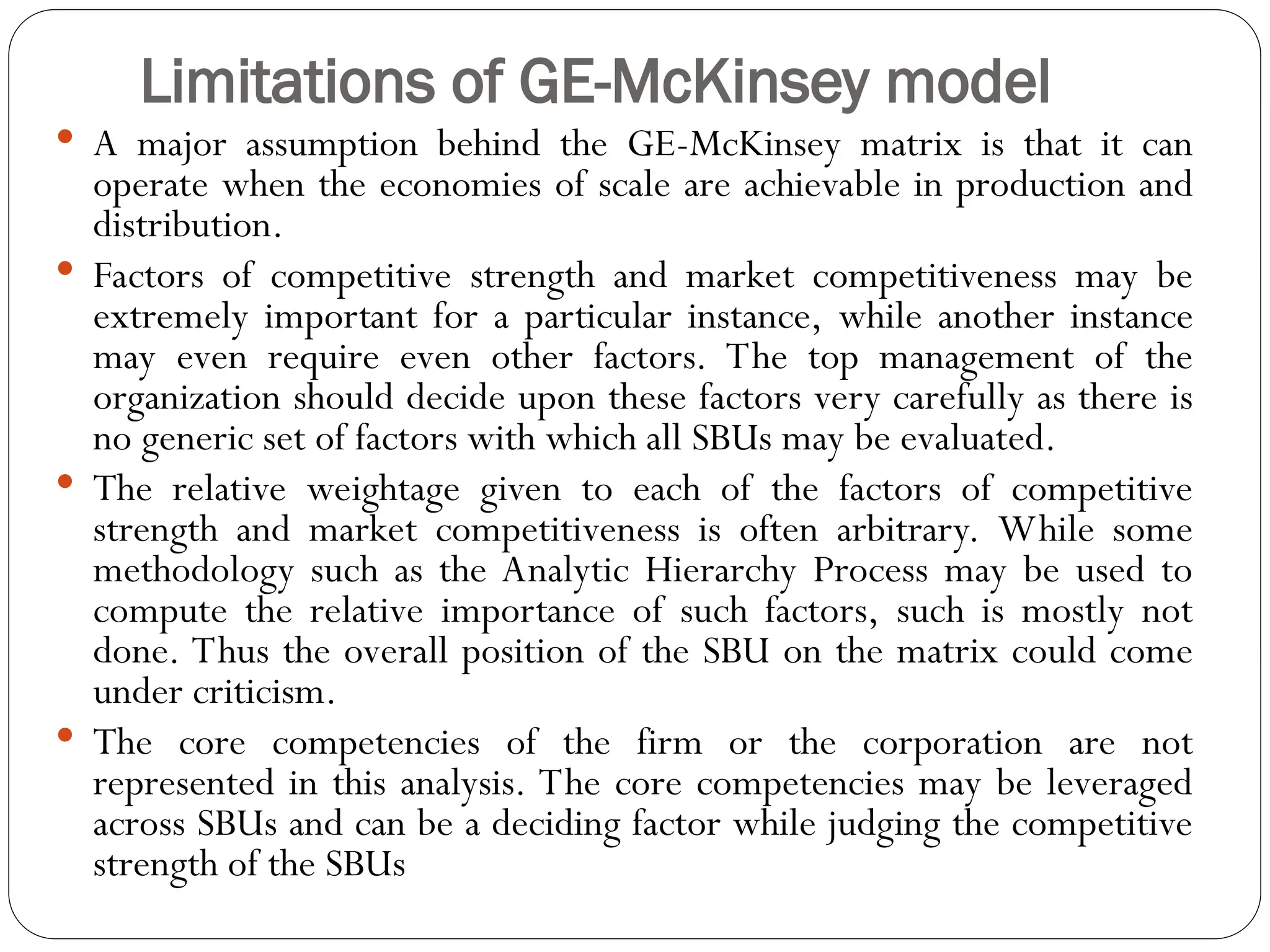 Limitations of GE-McKinsey model
 A major assumption behind the GE-McKinsey matrix is that it can
operate when the economies of scale are achievable in production and
distribution.
 Factors of competitive strength and market competitiveness may be
extremely important for a particular instance, while another instance
may even require even other factors. The top management of the
organization should decide upon these factors very carefully as there is
no generic set of factors with which all SBUs may be evaluated.
 The relative weightage given to each of the factors of competitive
strength and market competitiveness is often arbitrary. While some
methodology such as the Analytic Hierarchy Process may be used to
compute the relative importance of such factors, such is mostly not
done. Thus the overall position of the SBU on the matrix could come
under criticism.
 The core competencies of the firm or the corporation are not
represented in this analysis. The core competencies may be leveraged
across SBUs and can be a deciding factor while judging the competitive
strength of the SBUs
 