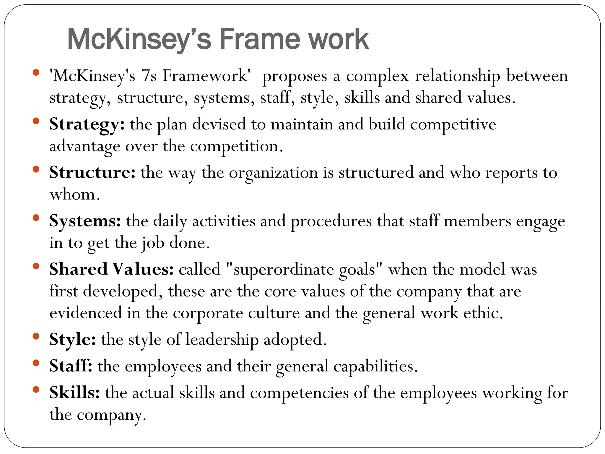 McKinsey’s Frame work
 'McKinsey's 7s Framework' proposes a complex relationship between
strategy, structure, systems, staff, style, skills and shared values.
 Strategy: the plan devised to maintain and build competitive
advantage over the competition.
 Structure: the way the organization is structured and who reports to
whom.
 Systems: the daily activities and procedures that staff members engage
in to get the job done.
 Shared Values: called "superordinate goals" when the model was
first developed, these are the core values of the company that are
evidenced in the corporate culture and the general work ethic.
 Style: the style of leadership adopted.
 Staff: the employees and their general capabilities.
 Skills: the actual skills and competencies of the employees working for
the company.
 