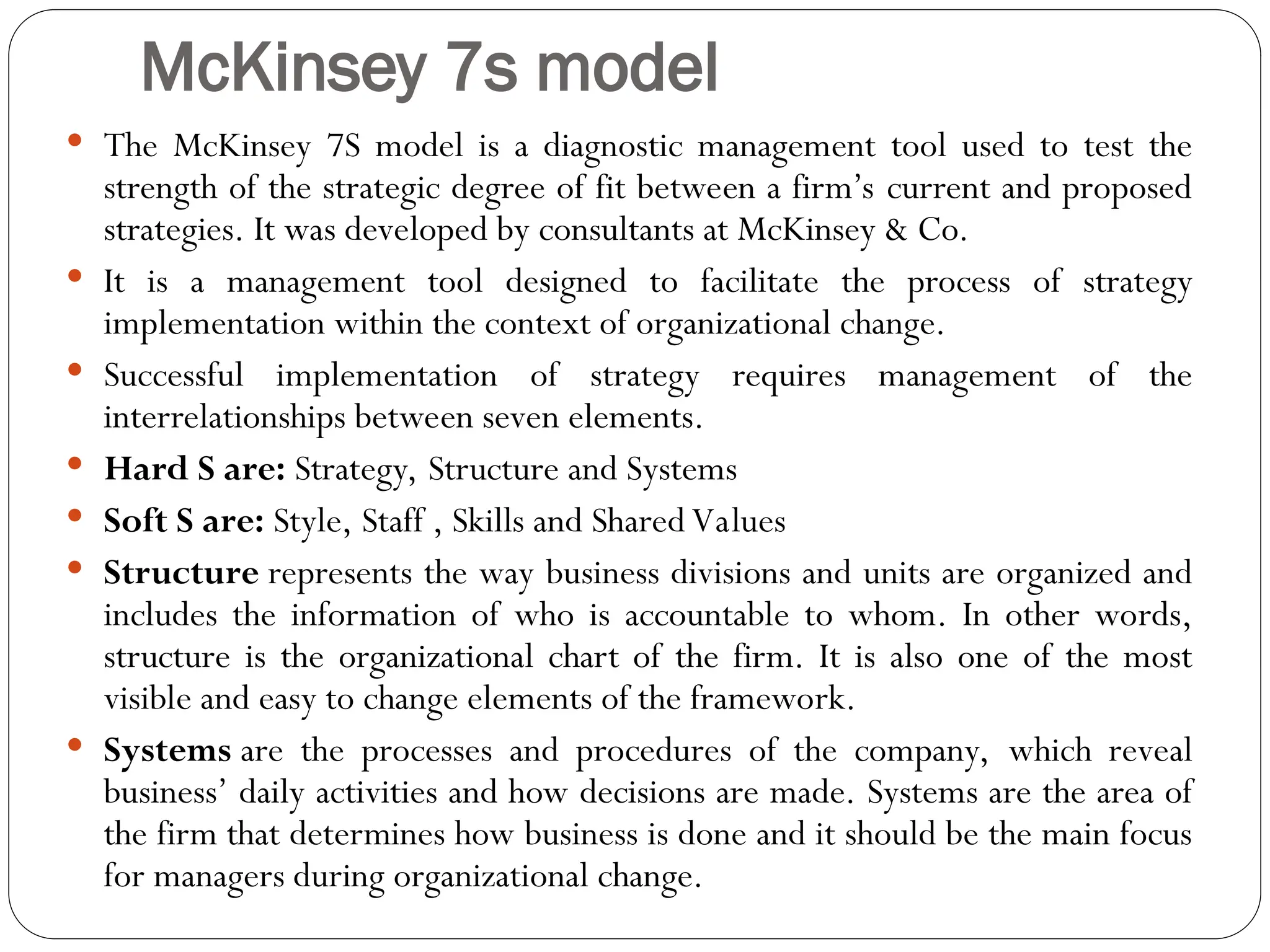 McKinsey 7s model
 The McKinsey 7S model is a diagnostic management tool used to test the
strength of the strategic degree of fit between a firm’s current and proposed
strategies. It was developed by consultants at McKinsey & Co.
 It is a management tool designed to facilitate the process of strategy
implementation within the context of organizational change.
 Successful implementation of strategy requires management of the
interrelationships between seven elements.
 Hard S are: Strategy, Structure and Systems
 Soft S are: Style, Staff , Skills and Shared Values
 Structure represents the way business divisions and units are organized and
includes the information of who is accountable to whom. In other words,
structure is the organizational chart of the firm. It is also one of the most
visible and easy to change elements of the framework.
 Systems are the processes and procedures of the company, which reveal
business’ daily activities and how decisions are made. Systems are the area of
the firm that determines how business is done and it should be the main focus
for managers during organizational change.
 