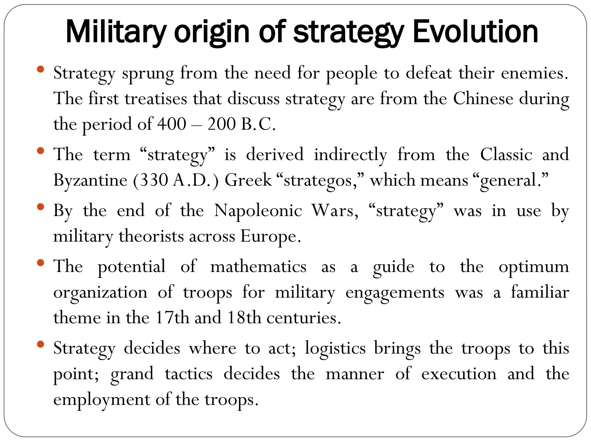 Military origin of strategy Evolution
 Strategy sprung from the need for people to defeat their enemies.
The first treatises that discuss strategy are from the Chinese during
the period of 400 – 200 B.C.
 The term “strategy” is derived indirectly from the Classic and
Byzantine (330 A.D.) Greek “strategos,” which means “general.”
 By the end of the Napoleonic Wars, “strategy” was in use by
military theorists across Europe.
 The potential of mathematics as a guide to the optimum
organization of troops for military engagements was a familiar
theme in the 17th and 18th centuries.
 Strategy decides where to act; logistics brings the troops to this
point; grand tactics decides the manner of execution and the
employment of the troops.
 