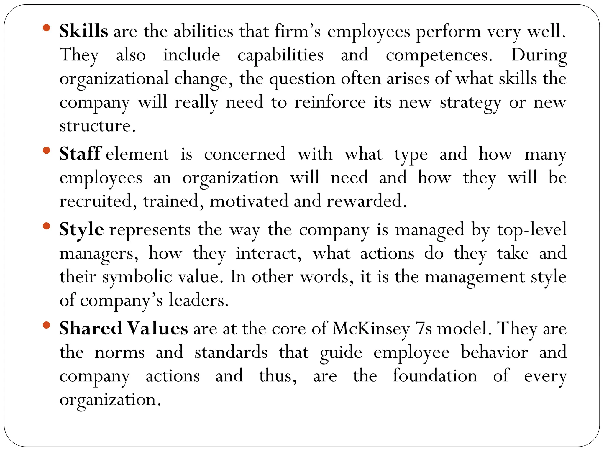  Skills are the abilities that firm’s employees perform very well.
They also include capabilities and competences. During
organizational change, the question often arises of what skills the
company will really need to reinforce its new strategy or new
structure.
 Staff element is concerned with what type and how many
employees an organization will need and how they will be
recruited, trained, motivated and rewarded.
 Style represents the way the company is managed by top-level
managers, how they interact, what actions do they take and
their symbolic value. In other words, it is the management style
of company’s leaders.
 Shared Values are at the core of McKinsey 7s model. They are
the norms and standards that guide employee behavior and
company actions and thus, are the foundation of every
organization.
 