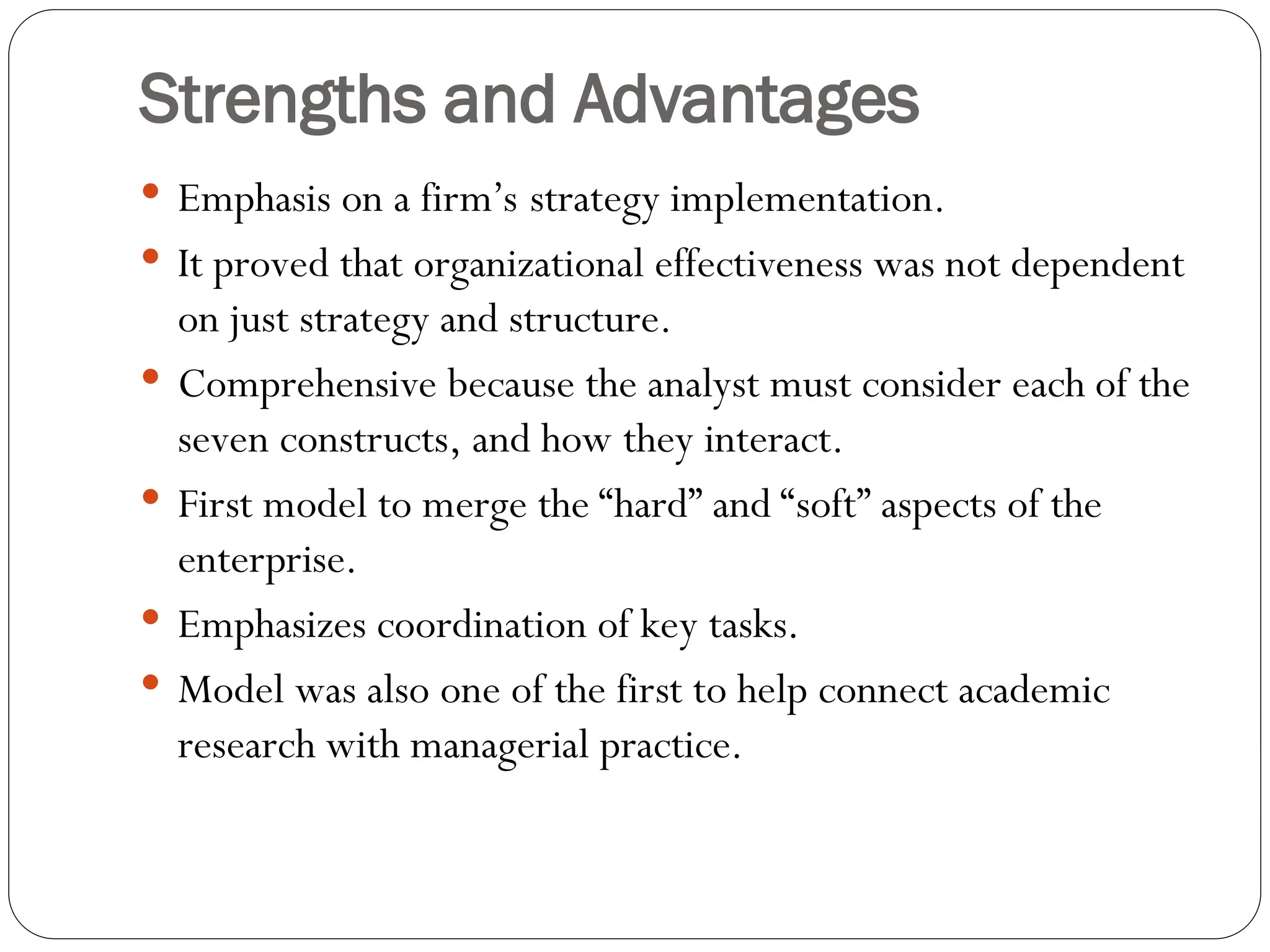 Strengths and Advantages
 Emphasis on a firm’s strategy implementation.
 It proved that organizational effectiveness was not dependent
on just strategy and structure.
 Comprehensive because the analyst must consider each of the
seven constructs, and how they interact.
 First model to merge the “hard” and “soft” aspects of the
enterprise.
 Emphasizes coordination of key tasks.
 Model was also one of the first to help connect academic
research with managerial practice.
 