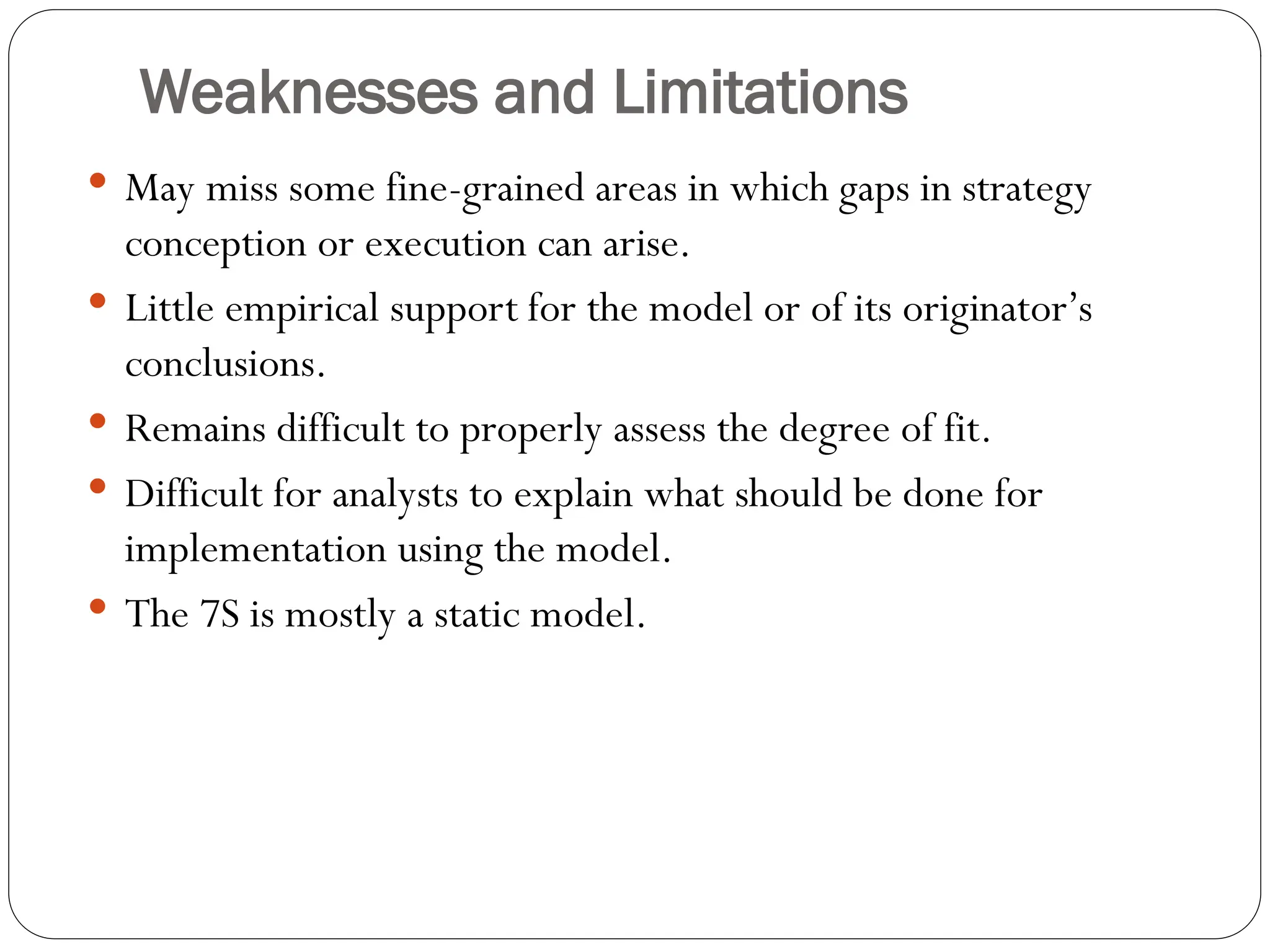 Weaknesses and Limitations
 May miss some fine-grained areas in which gaps in strategy
conception or execution can arise.
 Little empirical support for the model or of its originator’s
conclusions.
 Remains difficult to properly assess the degree of fit.
 Difficult for analysts to explain what should be done for
implementation using the model.
 The 7S is mostly a static model.
 