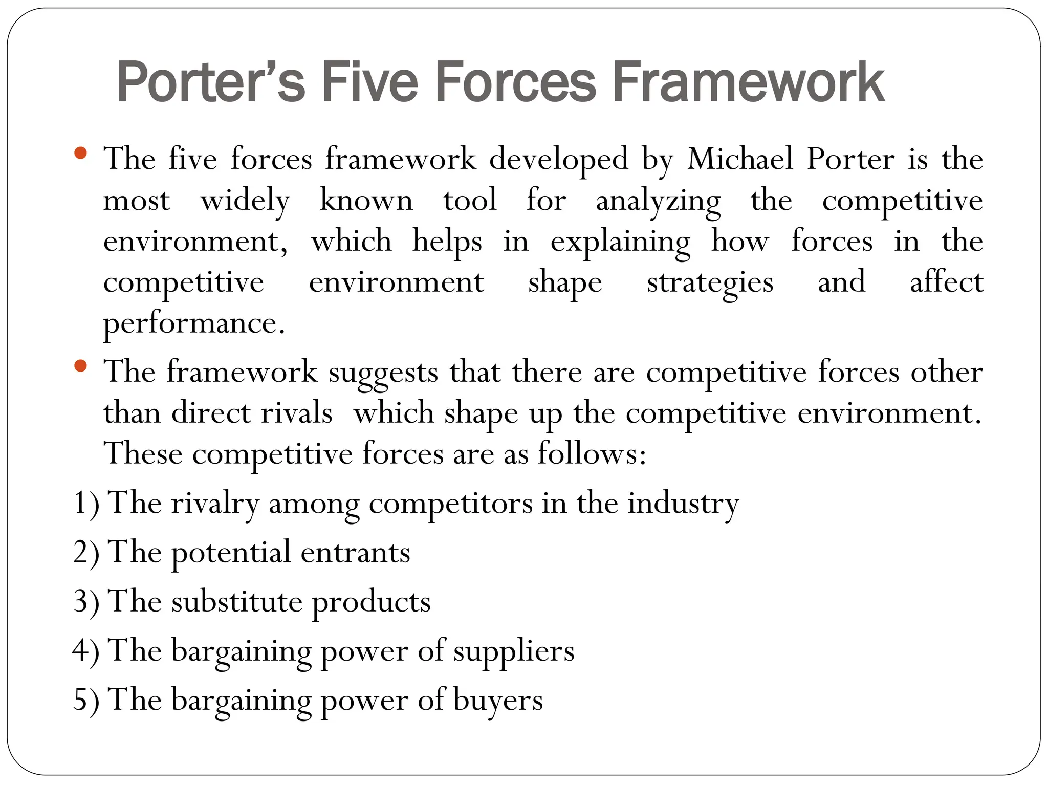 Porter’s Five Forces Framework
 The five forces framework developed by Michael Porter is the
most widely known tool for analyzing the competitive
environment, which helps in explaining how forces in the
competitive environment shape strategies and affect
performance.
 The framework suggests that there are competitive forces other
than direct rivals which shape up the competitive environment.
These competitive forces are as follows:
1) The rivalry among competitors in the industry
2) The potential entrants
3) The substitute products
4) The bargaining power of suppliers
5) The bargaining power of buyers
 