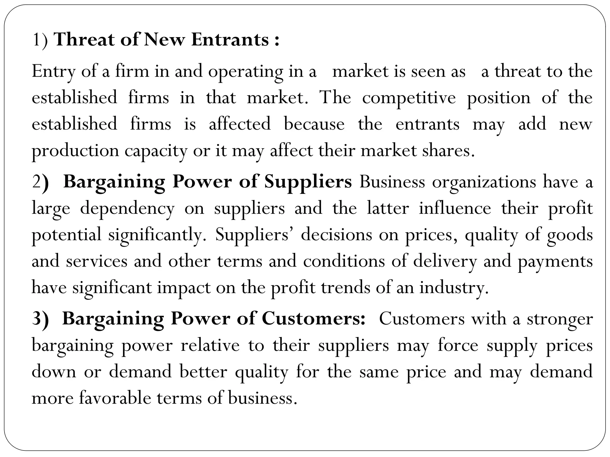 1) Threat of New Entrants :
Entry of a firm in and operating in a market is seen as a threat to the
established firms in that market. The competitive position of the
established firms is affected because the entrants may add new
production capacity or it may affect their market shares.
2) Bargaining Power of Suppliers Business organizations have a
large dependency on suppliers and the latter influence their profit
potential significantly. Suppliers’ decisions on prices, quality of goods
and services and other terms and conditions of delivery and payments
have significant impact on the profit trends of an industry.
3) Bargaining Power of Customers: Customers with a stronger
bargaining power relative to their suppliers may force supply prices
down or demand better quality for the same price and may demand
more favorable terms of business.
 