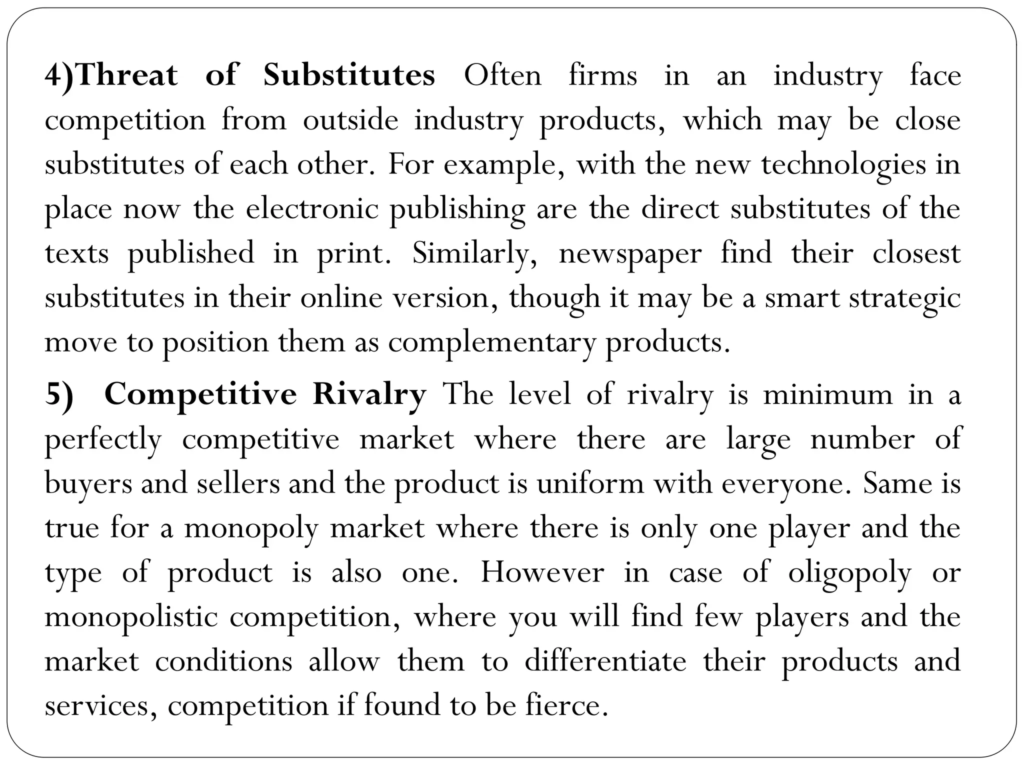 4)Threat of Substitutes Often firms in an industry face
competition from outside industry products, which may be close
substitutes of each other. For example, with the new technologies in
place now the electronic publishing are the direct substitutes of the
texts published in print. Similarly, newspaper find their closest
substitutes in their online version, though it may be a smart strategic
move to position them as complementary products.
5) Competitive Rivalry The level of rivalry is minimum in a
perfectly competitive market where there are large number of
buyers and sellers and the product is uniform with everyone. Same is
true for a monopoly market where there is only one player and the
type of product is also one. However in case of oligopoly or
monopolistic competition, where you will find few players and the
market conditions allow them to differentiate their products and
services, competition if found to be fierce.
 
