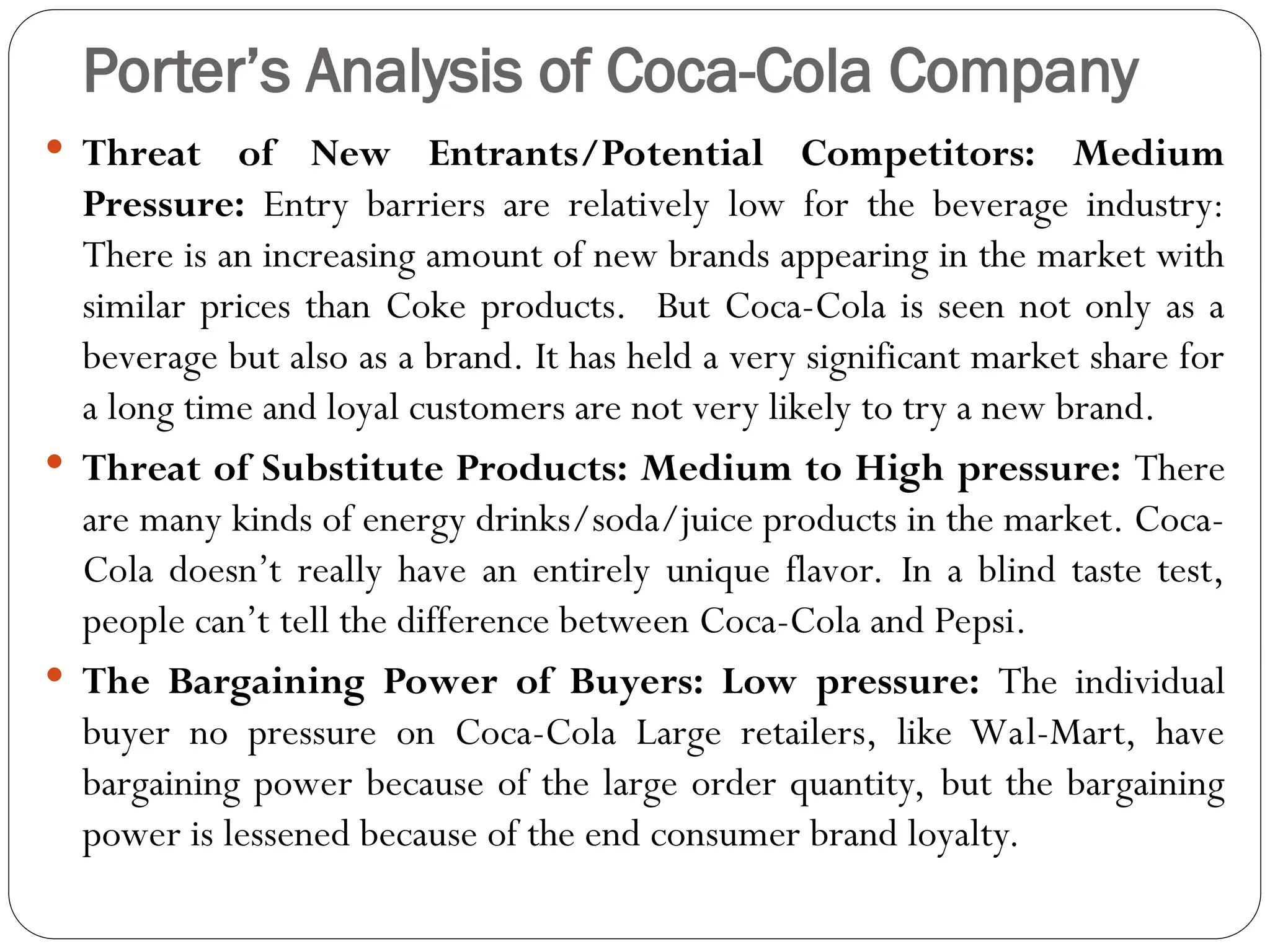 Porter’s Analysis of Coca-Cola Company
 Threat of New Entrants/Potential Competitors: Medium
Pressure: Entry barriers are relatively low for the beverage industry:
There is an increasing amount of new brands appearing in the market with
similar prices than Coke products. But Coca-Cola is seen not only as a
beverage but also as a brand. It has held a very significant market share for
a long time and loyal customers are not very likely to try a new brand.
 Threat of Substitute Products: Medium to High pressure: There
are many kinds of energy drinks/soda/juice products in the market. Coca-
Cola doesn’t really have an entirely unique flavor. In a blind taste test,
people can’t tell the difference between Coca-Cola and Pepsi.
 The Bargaining Power of Buyers: Low pressure: The individual
buyer no pressure on Coca-Cola Large retailers, like Wal-Mart, have
bargaining power because of the large order quantity, but the bargaining
power is lessened because of the end consumer brand loyalty.
 