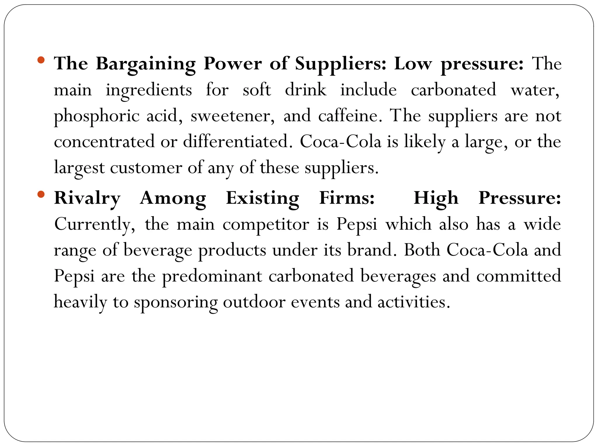  The Bargaining Power of Suppliers: Low pressure: The
main ingredients for soft drink include carbonated water,
phosphoric acid, sweetener, and caffeine. The suppliers are not
concentrated or differentiated. Coca-Cola is likely a large, or the
largest customer of any of these suppliers.
 Rivalry Among Existing Firms: High Pressure:
Currently, the main competitor is Pepsi which also has a wide
range of beverage products under its brand. Both Coca-Cola and
Pepsi are the predominant carbonated beverages and committed
heavily to sponsoring outdoor events and activities.
 