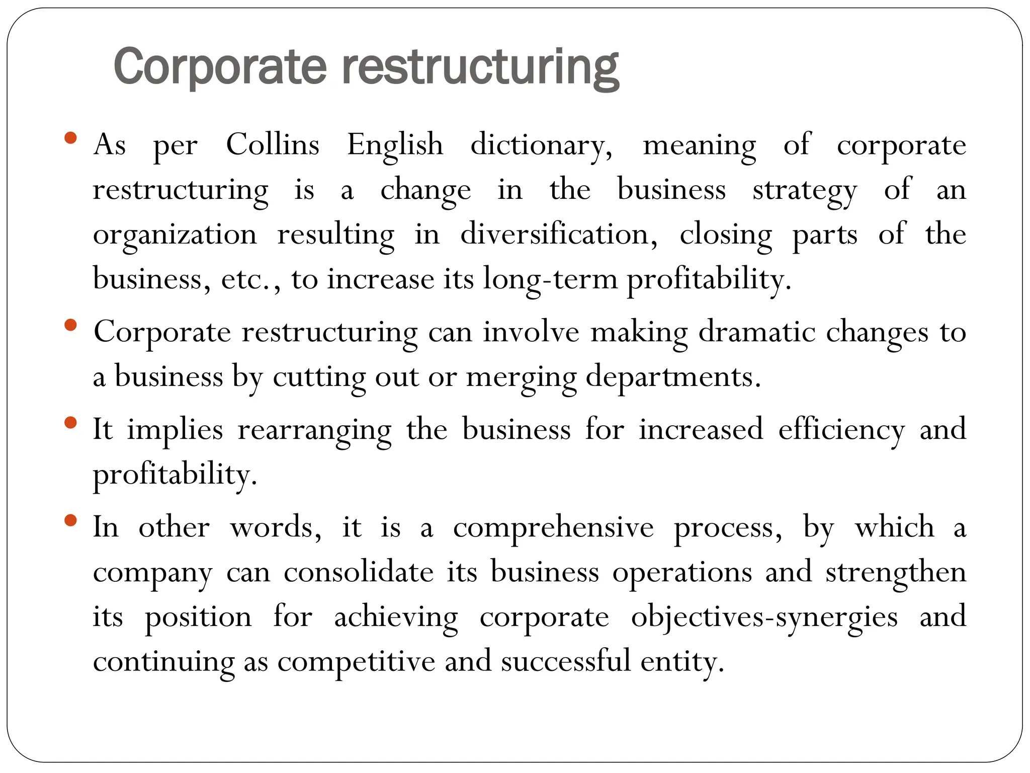 Corporate restructuring
 As per Collins English dictionary, meaning of corporate
restructuring is a change in the business strategy of an
organization resulting in diversification, closing parts of the
business, etc., to increase its long-term profitability.
 Corporate restructuring can involve making dramatic changes to
a business by cutting out or merging departments.
 It implies rearranging the business for increased efficiency and
profitability.
 In other words, it is a comprehensive process, by which a
company can consolidate its business operations and strengthen
its position for achieving corporate objectives-synergies and
continuing as competitive and successful entity.
 