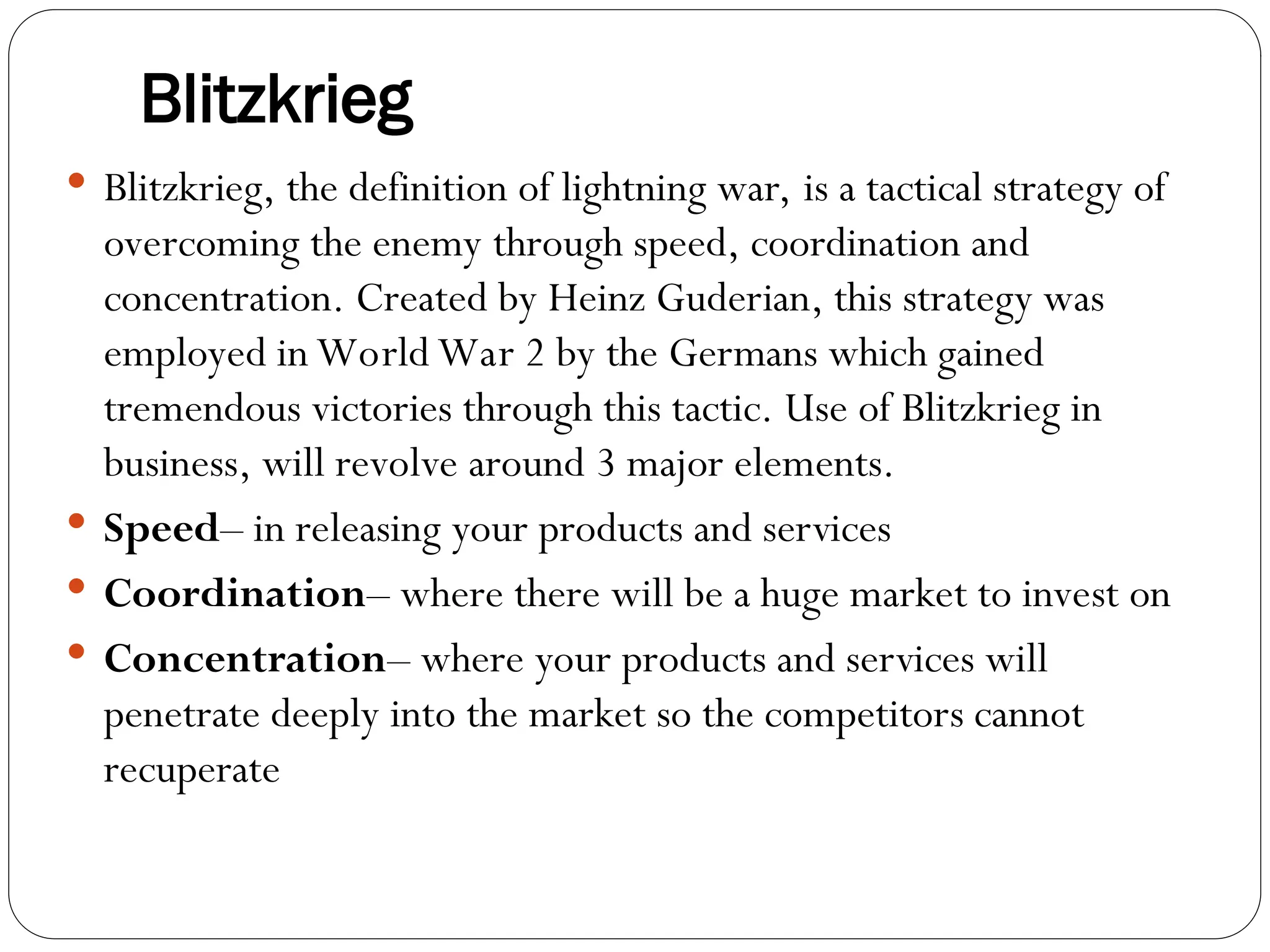 Blitzkrieg
 Blitzkrieg, the definition of lightning war, is a tactical strategy of
overcoming the enemy through speed, coordination and
concentration. Created by Heinz Guderian, this strategy was
employed in World War 2 by the Germans which gained
tremendous victories through this tactic. Use of Blitzkrieg in
business, will revolve around 3 major elements.
 Speed– in releasing your products and services
 Coordination– where there will be a huge market to invest on
 Concentration– where your products and services will
penetrate deeply into the market so the competitors cannot
recuperate
 