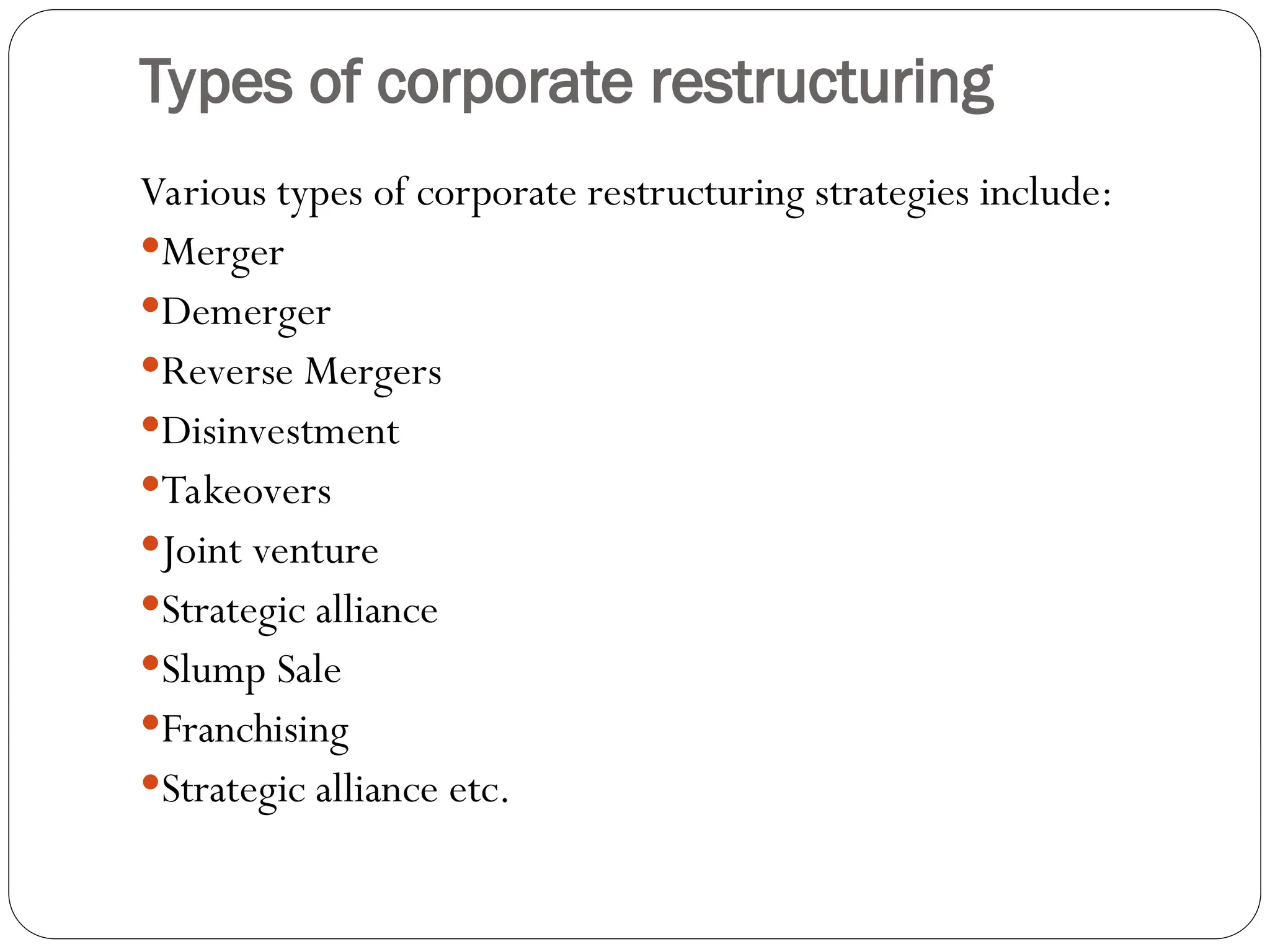 Types of corporate restructuring
Various types of corporate restructuring strategies include:
Merger
Demerger
Reverse Mergers
Disinvestment
Takeovers
Joint venture
Strategic alliance
Slump Sale
Franchising
Strategic alliance etc.
 