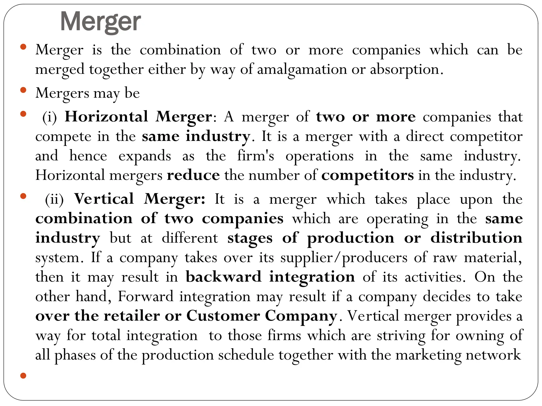 Merger
 Merger is the combination of two or more companies which can be
merged together either by way of amalgamation or absorption.
 Mergers may be
 (i) Horizontal Merger: A merger of two or more companies that
compete in the same industry. It is a merger with a direct competitor
and hence expands as the firm's operations in the same industry.
Horizontal mergers reduce the number of competitors in the industry.
 (ii) Vertical Merger: It is a merger which takes place upon the
combination of two companies which are operating in the same
industry but at different stages of production or distribution
system. If a company takes over its supplier/producers of raw material,
then it may result in backward integration of its activities. On the
other hand, Forward integration may result if a company decides to take
over the retailer or Customer Company. Vertical merger provides a
way for total integration to those firms which are striving for owning of
all phases of the production schedule together with the marketing network

 