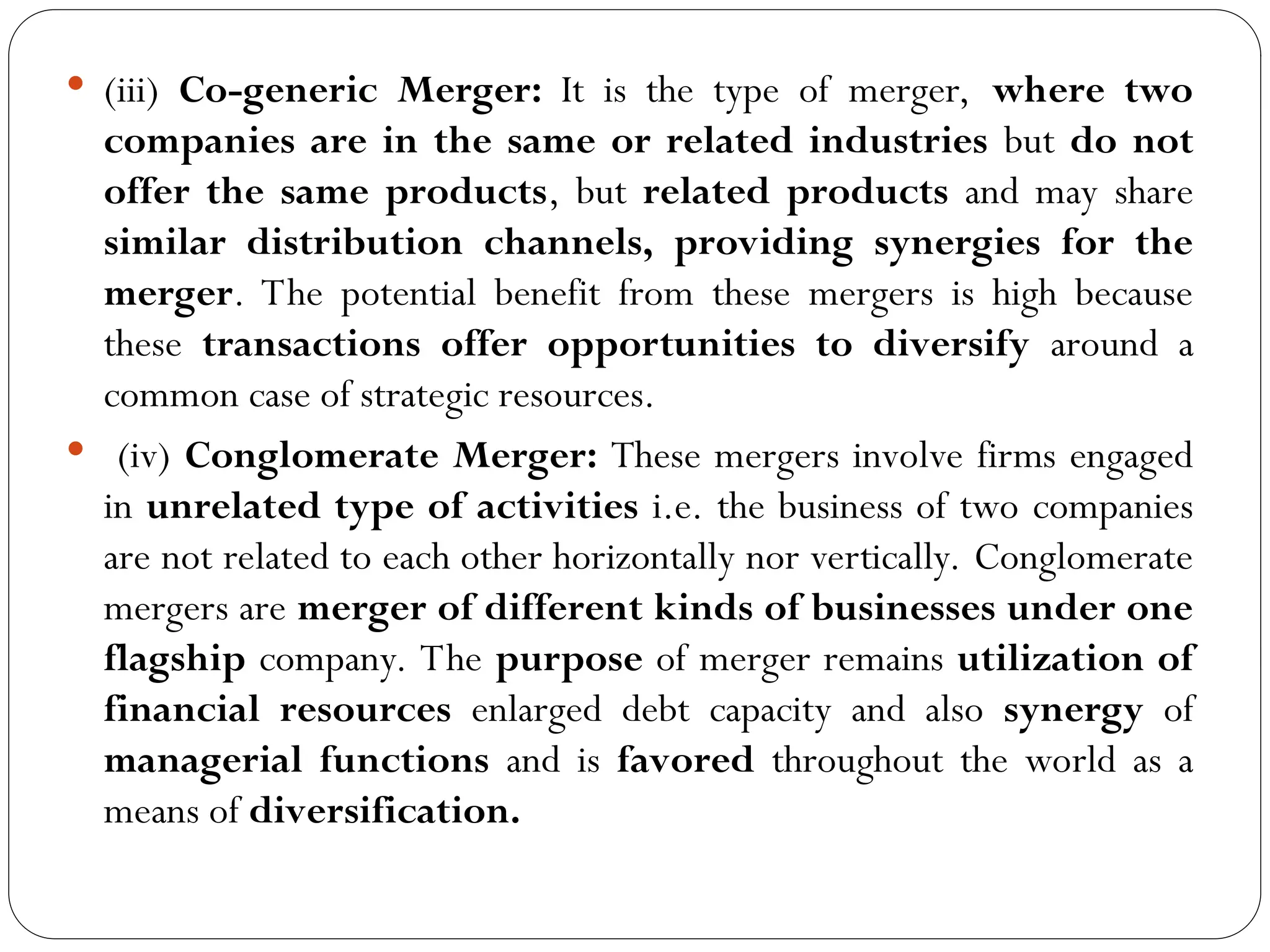  (iii) Co-generic Merger: It is the type of merger, where two
companies are in the same or related industries but do not
offer the same products, but related products and may share
similar distribution channels, providing synergies for the
merger. The potential benefit from these mergers is high because
these transactions offer opportunities to diversify around a
common case of strategic resources.
 (iv) Conglomerate Merger: These mergers involve firms engaged
in unrelated type of activities i.e. the business of two companies
are not related to each other horizontally nor vertically. Conglomerate
mergers are merger of different kinds of businesses under one
flagship company. The purpose of merger remains utilization of
financial resources enlarged debt capacity and also synergy of
managerial functions and is favored throughout the world as a
means of diversification.
 