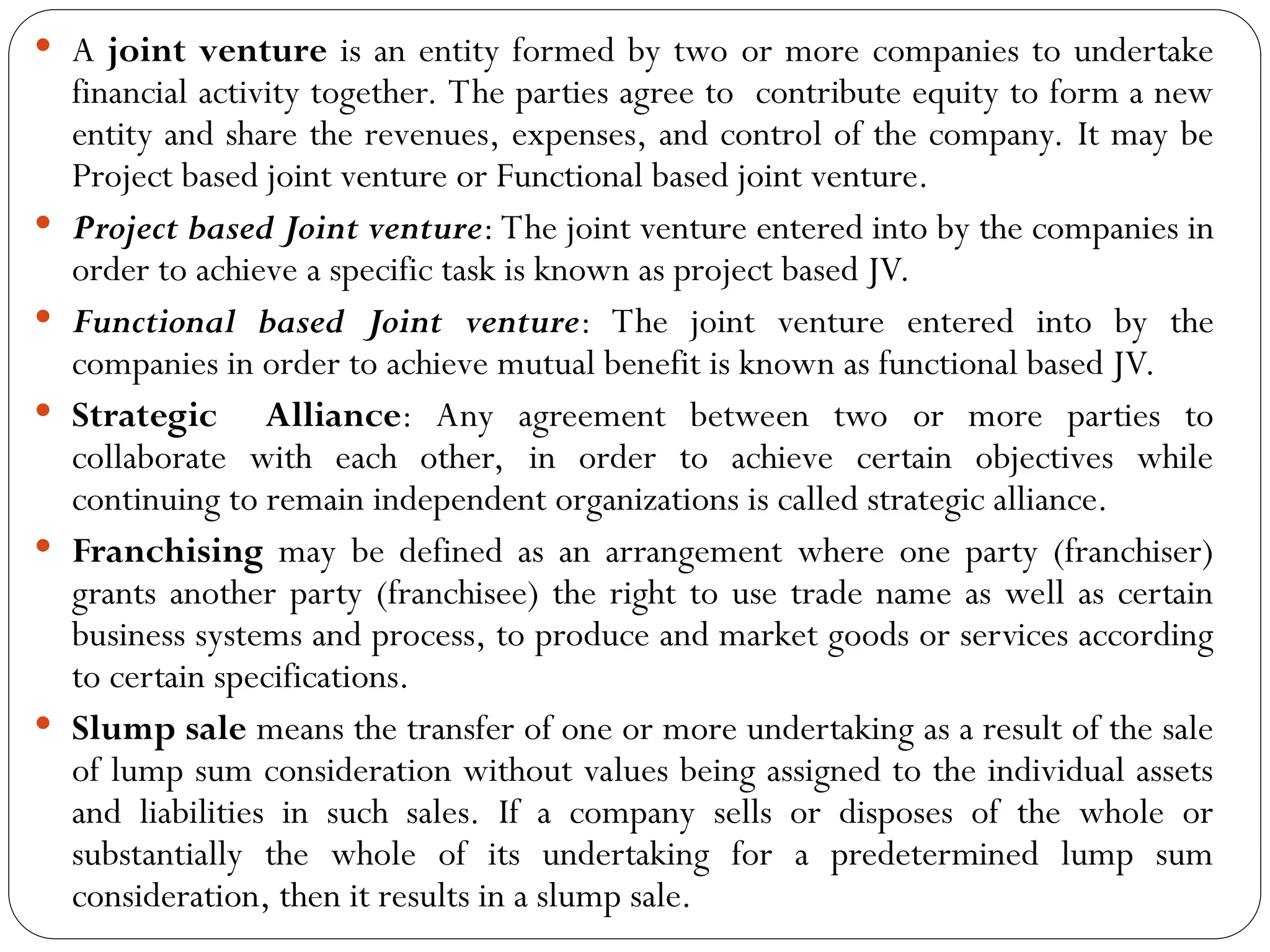  A joint venture is an entity formed by two or more companies to undertake
financial activity together. The parties agree to contribute equity to form a new
entity and share the revenues, expenses, and control of the company. It may be
Project based joint venture or Functional based joint venture.
 Project based Joint venture: The joint venture entered into by the companies in
order to achieve a specific task is known as project based JV.
 Functional based Joint venture: The joint venture entered into by the
companies in order to achieve mutual benefit is known as functional based JV.
 Strategic Alliance: Any agreement between two or more parties to
collaborate with each other, in order to achieve certain objectives while
continuing to remain independent organizations is called strategic alliance.
 Franchising may be defined as an arrangement where one party (franchiser)
grants another party (franchisee) the right to use trade name as well as certain
business systems and process, to produce and market goods or services according
to certain specifications.
 Slump sale means the transfer of one or more undertaking as a result of the sale
of lump sum consideration without values being assigned to the individual assets
and liabilities in such sales. If a company sells or disposes of the whole or
substantially the whole of its undertaking for a predetermined lump sum
consideration, then it results in a slump sale.
 