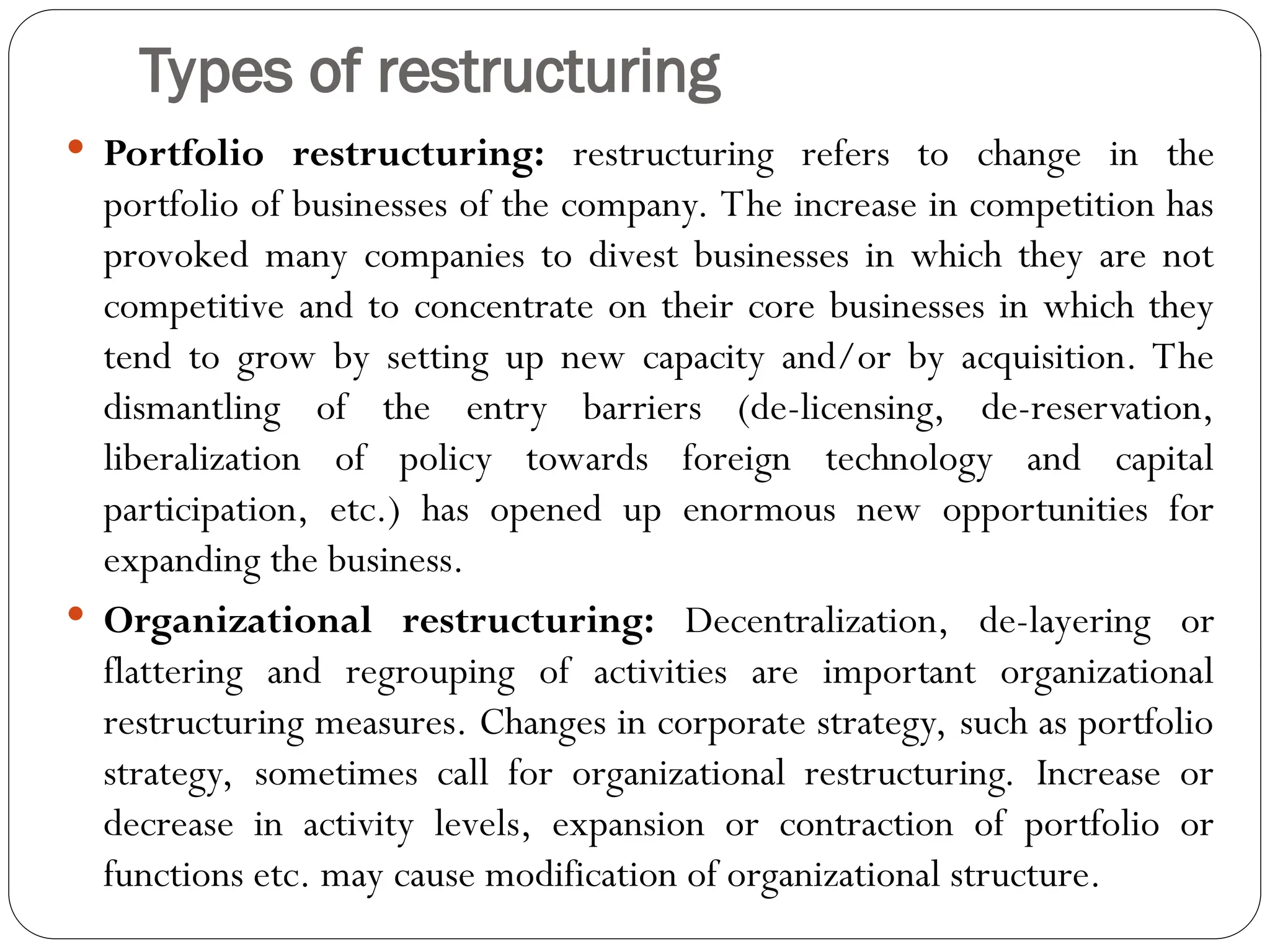 Types of restructuring
 Portfolio restructuring: restructuring refers to change in the
portfolio of businesses of the company. The increase in competition has
provoked many companies to divest businesses in which they are not
competitive and to concentrate on their core businesses in which they
tend to grow by setting up new capacity and/or by acquisition. The
dismantling of the entry barriers (de-licensing, de-reservation,
liberalization of policy towards foreign technology and capital
participation, etc.) has opened up enormous new opportunities for
expanding the business.
 Organizational restructuring: Decentralization, de-layering or
flattering and regrouping of activities are important organizational
restructuring measures. Changes in corporate strategy, such as portfolio
strategy, sometimes call for organizational restructuring. Increase or
decrease in activity levels, expansion or contraction of portfolio or
functions etc. may cause modification of organizational structure.
 