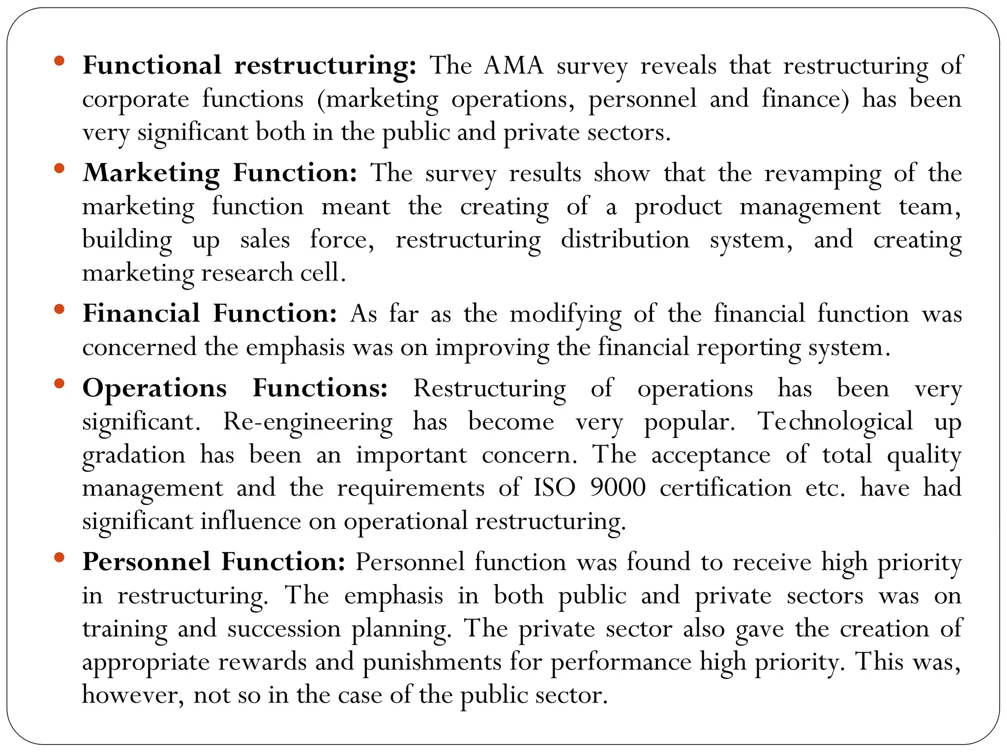  Functional restructuring: The AMA survey reveals that restructuring of
corporate functions (marketing operations, personnel and finance) has been
very significant both in the public and private sectors.
 Marketing Function: The survey results show that the revamping of the
marketing function meant the creating of a product management team,
building up sales force, restructuring distribution system, and creating
marketing research cell.
 Financial Function: As far as the modifying of the financial function was
concerned the emphasis was on improving the financial reporting system.
 Operations Functions: Restructuring of operations has been very
significant. Re-engineering has become very popular. Technological up
gradation has been an important concern. The acceptance of total quality
management and the requirements of ISO 9000 certification etc. have had
significant influence on operational restructuring.
 Personnel Function: Personnel function was found to receive high priority
in restructuring. The emphasis in both public and private sectors was on
training and succession planning. The private sector also gave the creation of
appropriate rewards and punishments for performance high priority. This was,
however, not so in the case of the public sector.
 