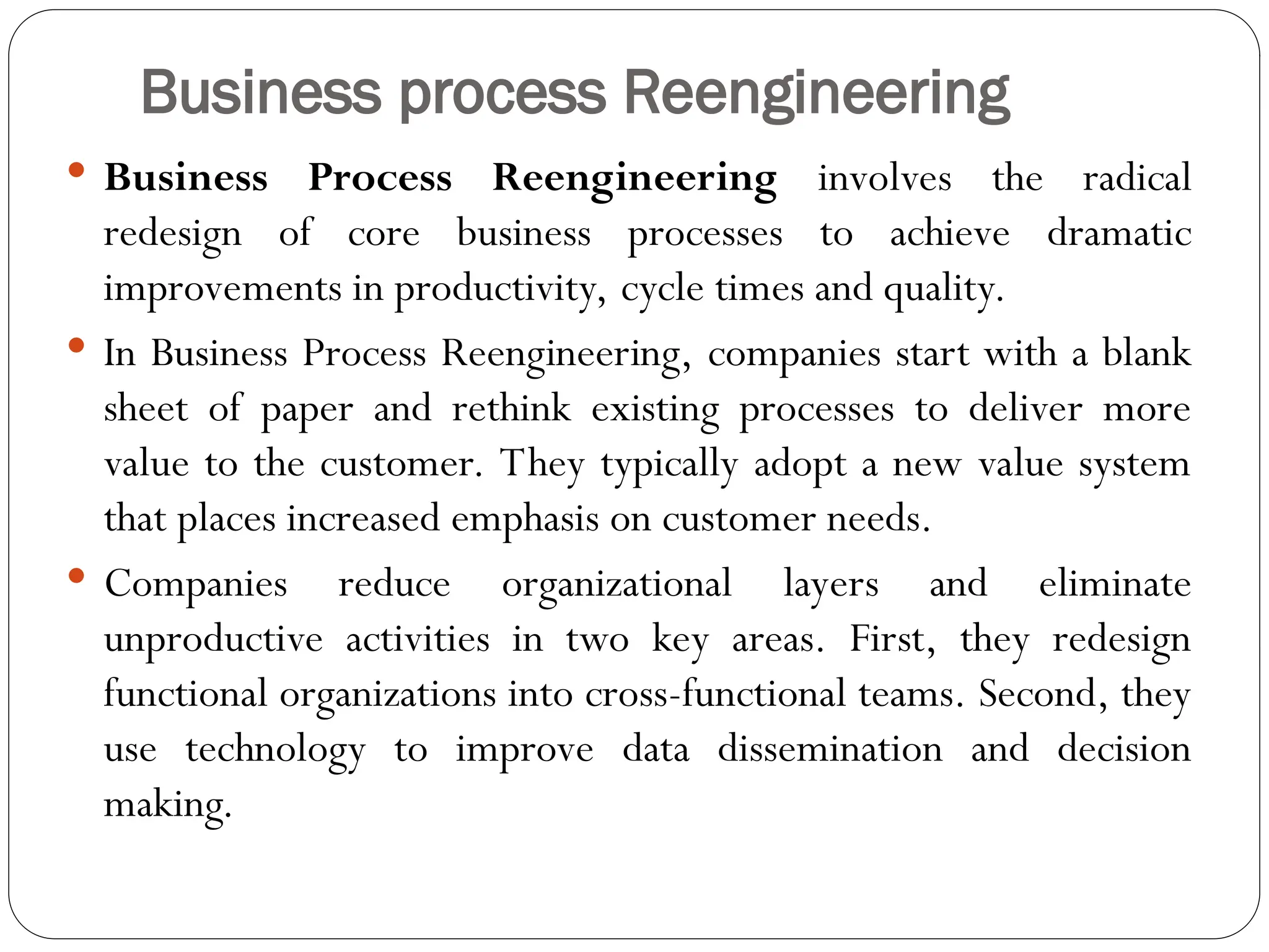 Business process Reengineering
 Business Process Reengineering involves the radical
redesign of core business processes to achieve dramatic
improvements in productivity, cycle times and quality.
 In Business Process Reengineering, companies start with a blank
sheet of paper and rethink existing processes to deliver more
value to the customer. They typically adopt a new value system
that places increased emphasis on customer needs.
 Companies reduce organizational layers and eliminate
unproductive activities in two key areas. First, they redesign
functional organizations into cross-functional teams. Second, they
use technology to improve data dissemination and decision
making.
 