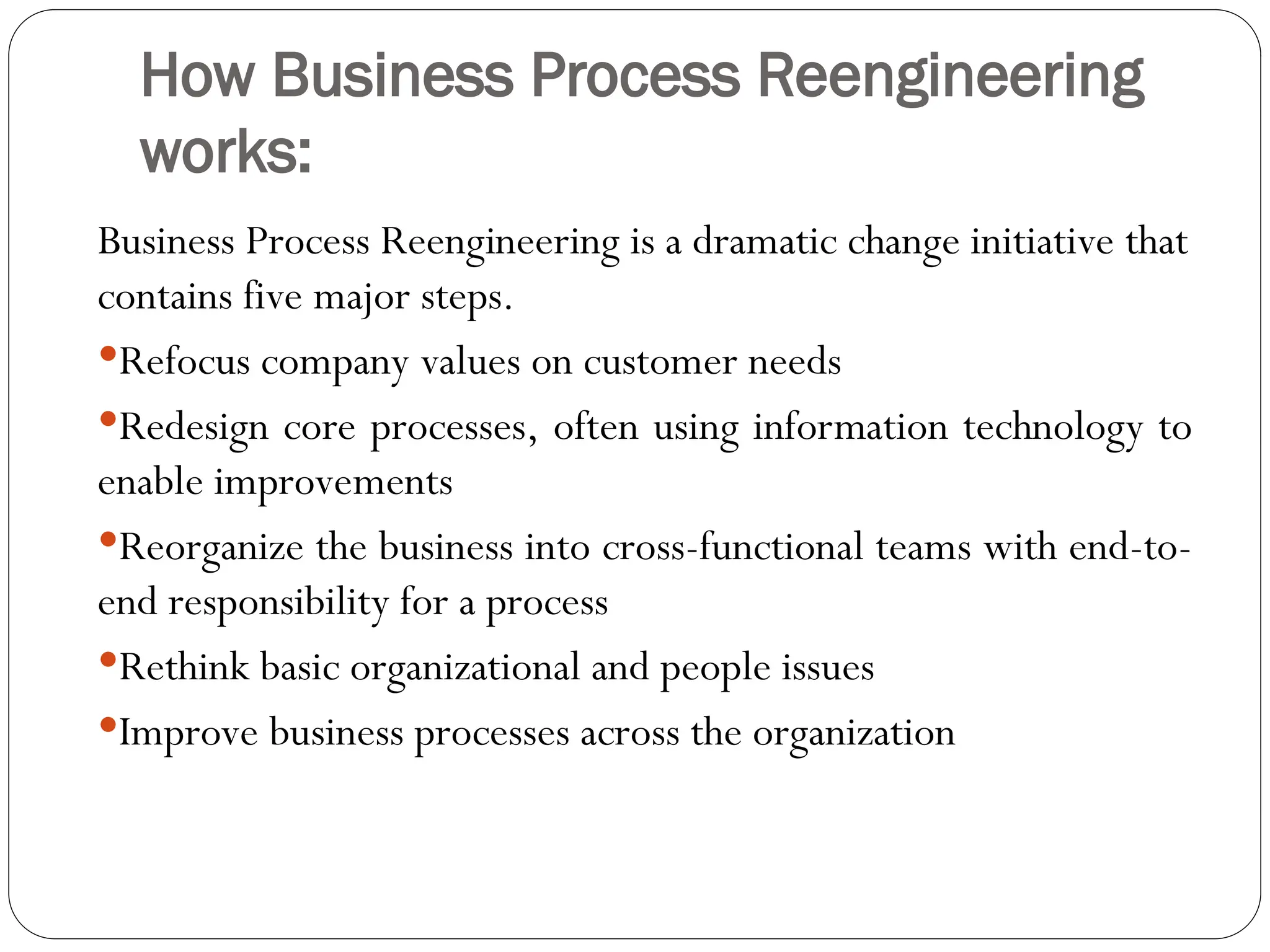 How Business Process Reengineering
works:
Business Process Reengineering is a dramatic change initiative that
contains five major steps.
Refocus company values on customer needs
Redesign core processes, often using information technology to
enable improvements
Reorganize the business into cross-functional teams with end-to-
end responsibility for a process
Rethink basic organizational and people issues
Improve business processes across the organization
 