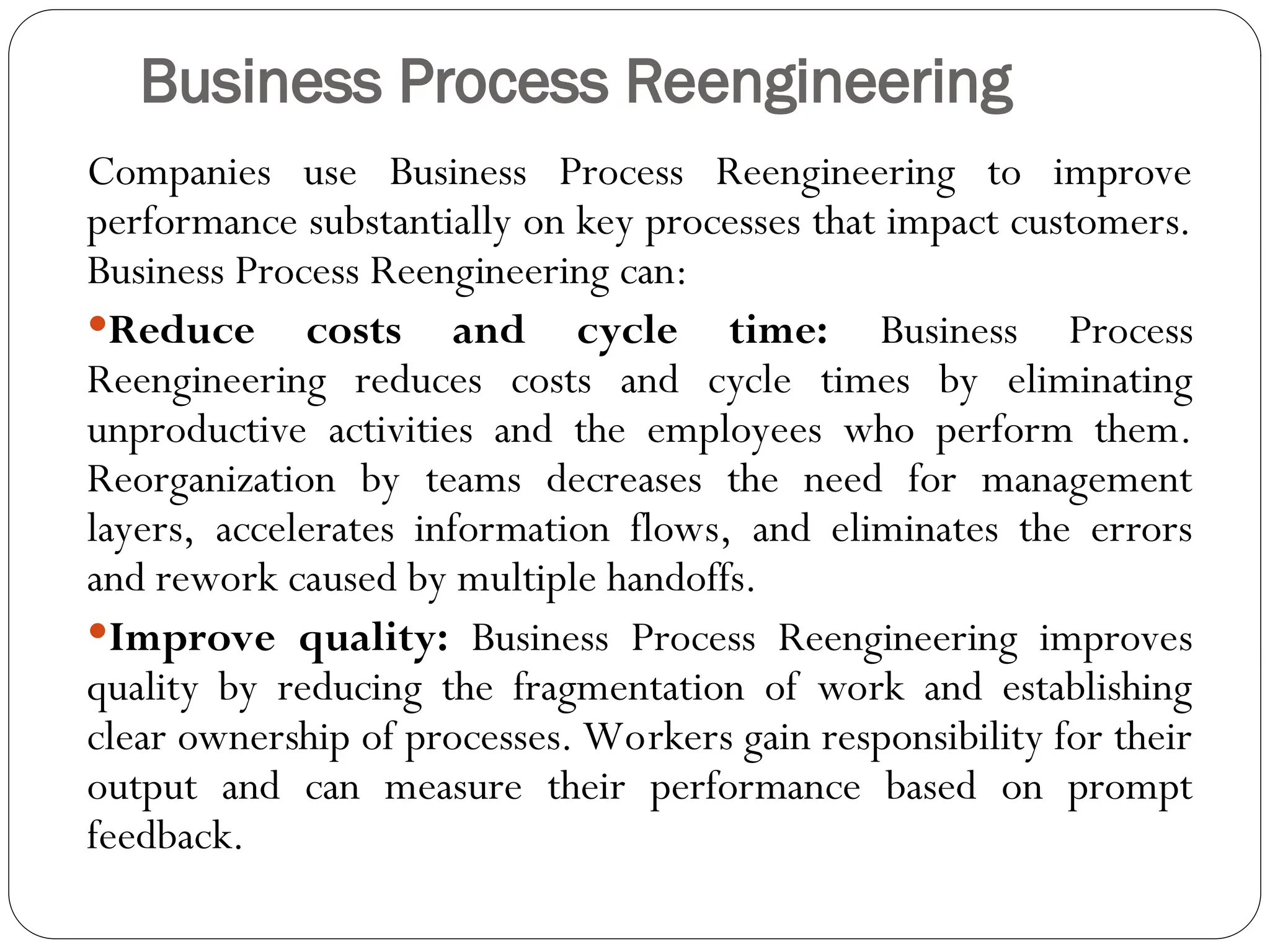 Business Process Reengineering
Companies use Business Process Reengineering to improve
performance substantially on key processes that impact customers.
Business Process Reengineering can:
Reduce costs and cycle time: Business Process
Reengineering reduces costs and cycle times by eliminating
unproductive activities and the employees who perform them.
Reorganization by teams decreases the need for management
layers, accelerates information flows, and eliminates the errors
and rework caused by multiple handoffs.
Improve quality: Business Process Reengineering improves
quality by reducing the fragmentation of work and establishing
clear ownership of processes. Workers gain responsibility for their
output and can measure their performance based on prompt
feedback.
 