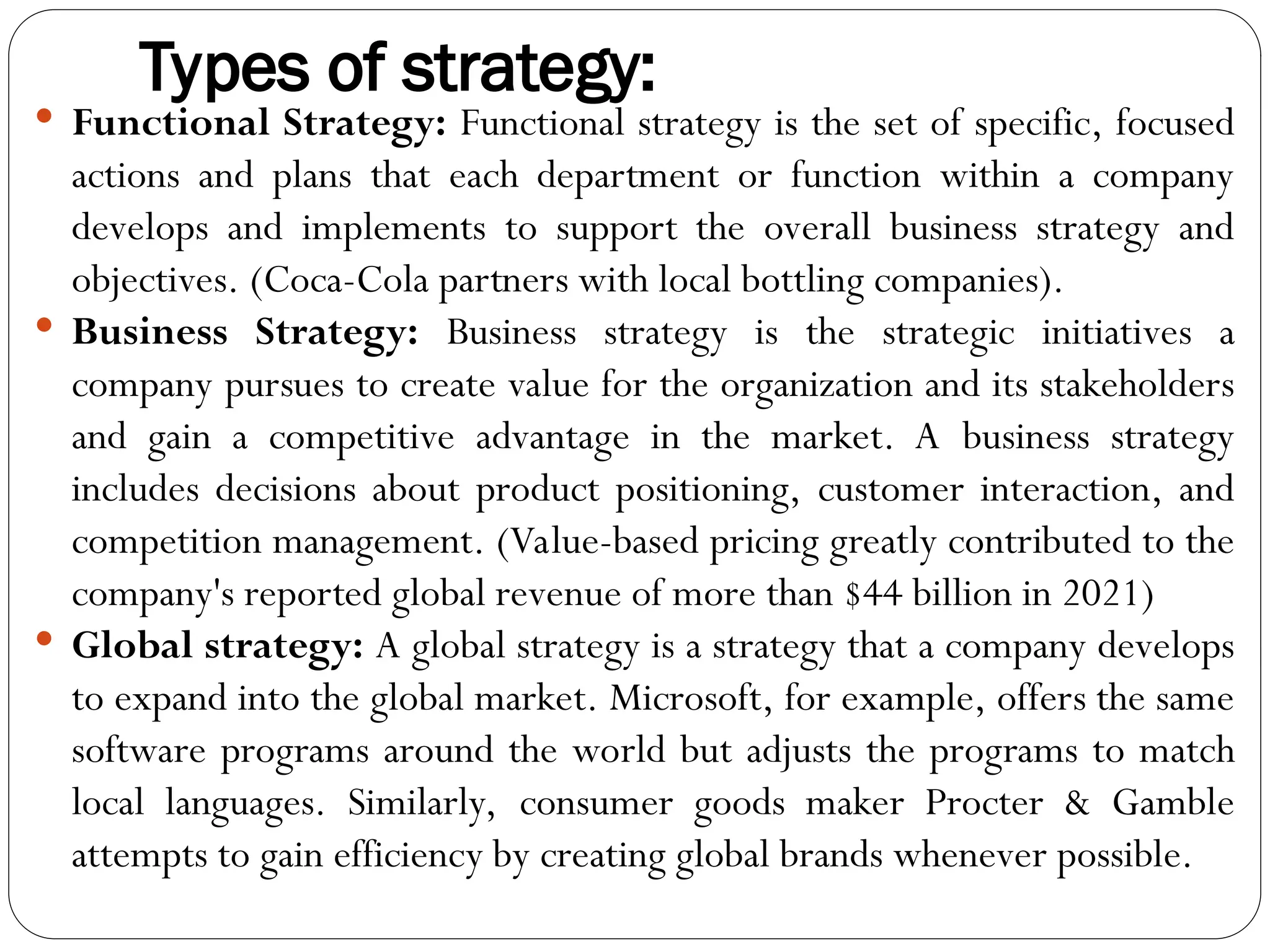 Types of strategy:
 Functional Strategy: Functional strategy is the set of specific, focused
actions and plans that each department or function within a company
develops and implements to support the overall business strategy and
objectives. (Coca-Cola partners with local bottling companies).
 Business Strategy: Business strategy is the strategic initiatives a
company pursues to create value for the organization and its stakeholders
and gain a competitive advantage in the market. A business strategy
includes decisions about product positioning, customer interaction, and
competition management. (Value-based pricing greatly contributed to the
company's reported global revenue of more than $44 billion in 2021)
 Global strategy: A global strategy is a strategy that a company develops
to expand into the global market. Microsoft, for example, offers the same
software programs around the world but adjusts the programs to match
local languages. Similarly, consumer goods maker Procter & Gamble
attempts to gain efficiency by creating global brands whenever possible.
 