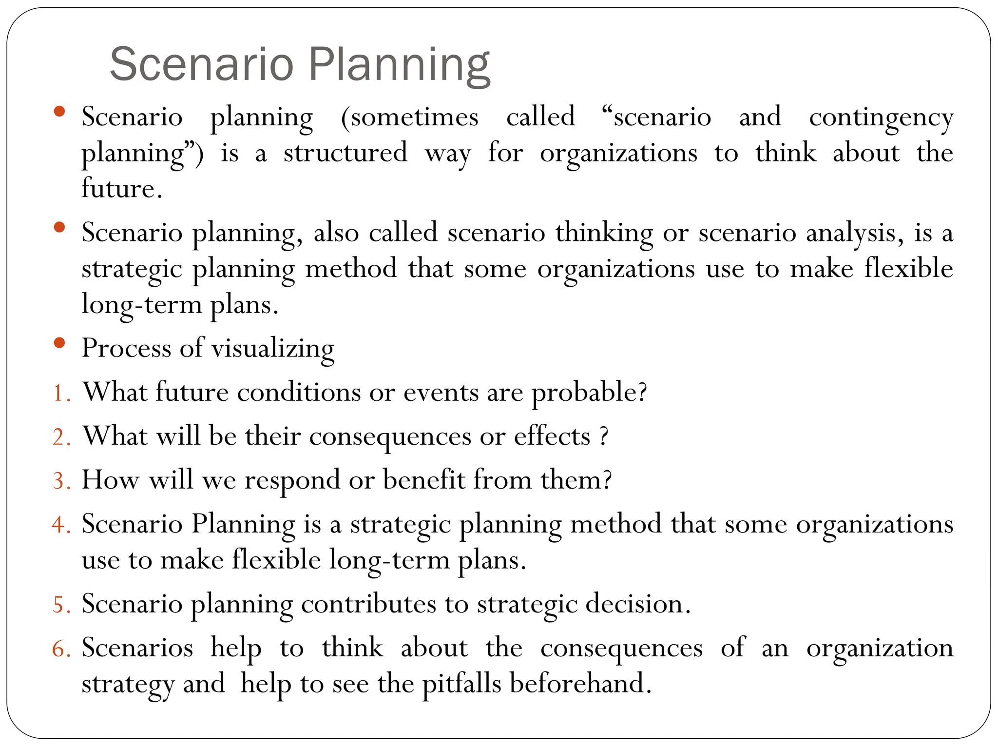 Scenario Planning
 Scenario planning (sometimes called “scenario and contingency
planning”) is a structured way for organizations to think about the
future.
 Scenario planning, also called scenario thinking or scenario analysis, is a
strategic planning method that some organizations use to make flexible
long-term plans.
 Process of visualizing
1. What future conditions or events are probable?
2. What will be their consequences or effects ?
3. How will we respond or benefit from them?
4. Scenario Planning is a strategic planning method that some organizations
use to make flexible long-term plans.
5. Scenario planning contributes to strategic decision.
6. Scenarios help to think about the consequences of an organization
strategy and help to see the pitfalls beforehand.
 