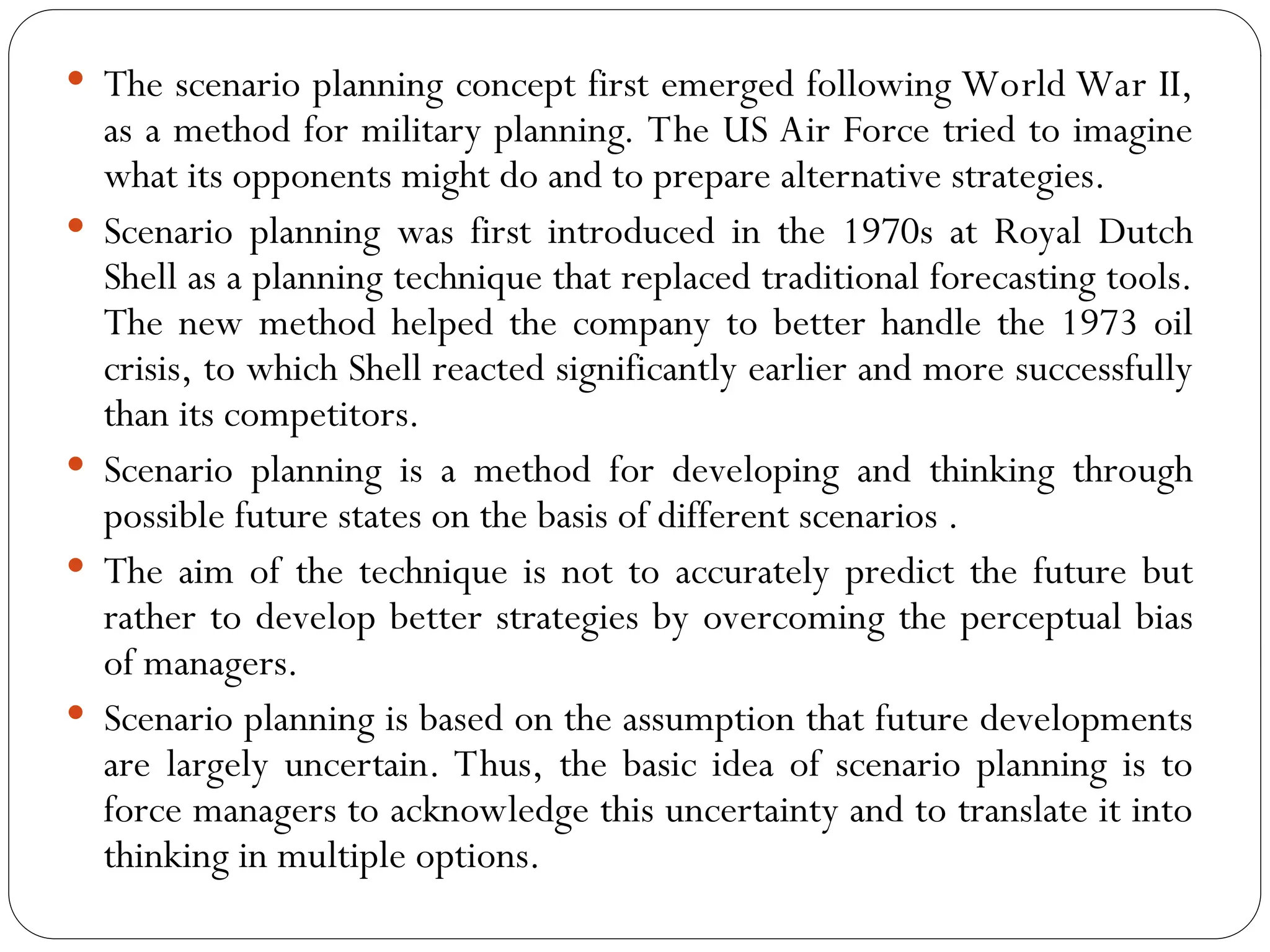  The scenario planning concept first emerged following World War II,
as a method for military planning. The US Air Force tried to imagine
what its opponents might do and to prepare alternative strategies.
 Scenario planning was first introduced in the 1970s at Royal Dutch
Shell as a planning technique that replaced traditional forecasting tools.
The new method helped the company to better handle the 1973 oil
crisis, to which Shell reacted significantly earlier and more successfully
than its competitors.
 Scenario planning is a method for developing and thinking through
possible future states on the basis of different scenarios .
 The aim of the technique is not to accurately predict the future but
rather to develop better strategies by overcoming the perceptual bias
of managers.
 Scenario planning is based on the assumption that future developments
are largely uncertain. Thus, the basic idea of scenario planning is to
force managers to acknowledge this uncertainty and to translate it into
thinking in multiple options.
 