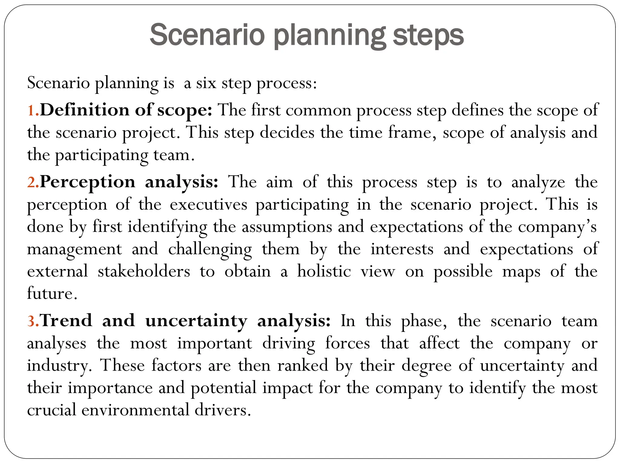 Scenario planning steps
Scenario planning is a six step process:
1.Definition of scope: The first common process step defines the scope of
the scenario project. This step decides the time frame, scope of analysis and
the participating team.
2.Perception analysis: The aim of this process step is to analyze the
perception of the executives participating in the scenario project. This is
done by first identifying the assumptions and expectations of the company’s
management and challenging them by the interests and expectations of
external stakeholders to obtain a holistic view on possible maps of the
future.
3.Trend and uncertainty analysis: In this phase, the scenario team
analyses the most important driving forces that affect the company or
industry. These factors are then ranked by their degree of uncertainty and
their importance and potential impact for the company to identify the most
crucial environmental drivers.
 