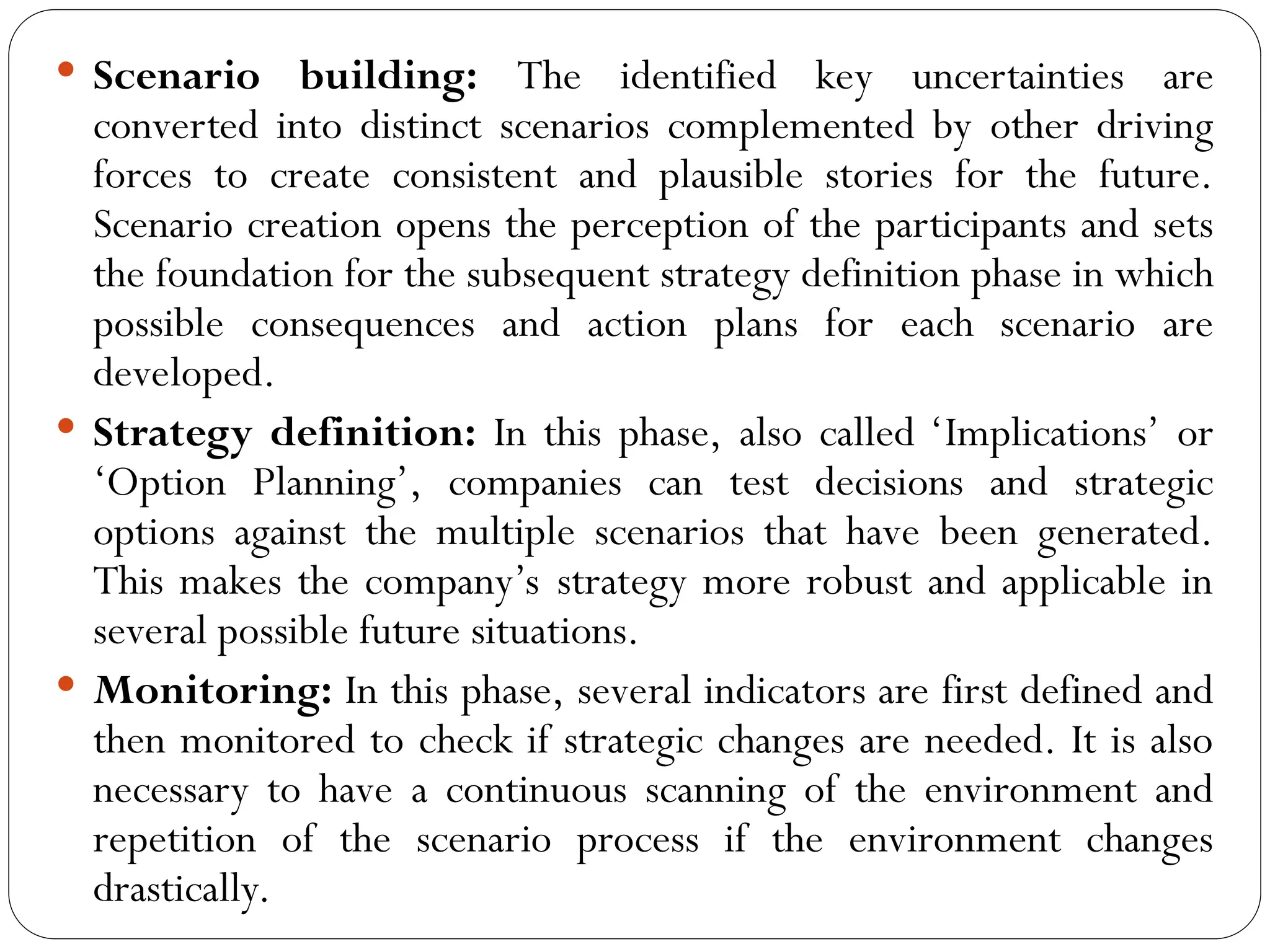  Scenario building: The identified key uncertainties are
converted into distinct scenarios complemented by other driving
forces to create consistent and plausible stories for the future.
Scenario creation opens the perception of the participants and sets
the foundation for the subsequent strategy definition phase in which
possible consequences and action plans for each scenario are
developed.
 Strategy definition: In this phase, also called ‘Implications’ or
‘Option Planning’, companies can test decisions and strategic
options against the multiple scenarios that have been generated.
This makes the company’s strategy more robust and applicable in
several possible future situations.
 Monitoring: In this phase, several indicators are first defined and
then monitored to check if strategic changes are needed. It is also
necessary to have a continuous scanning of the environment and
repetition of the scenario process if the environment changes
drastically.
 