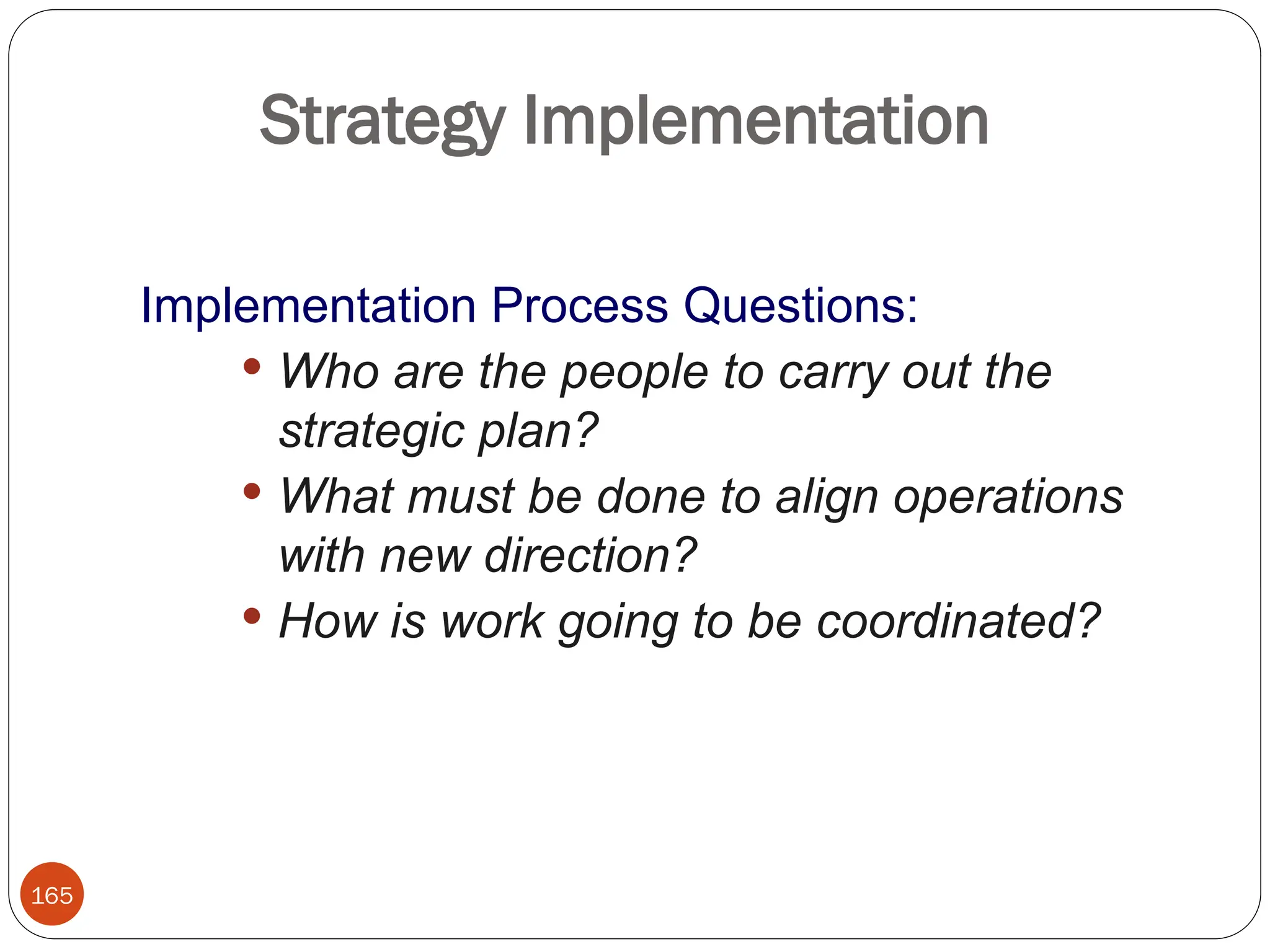 165
Strategy Implementation
Implementation Process Questions:
 Who are the people to carry out the
strategic plan?
 What must be done to align operations
with new direction?
 How is work going to be coordinated?
 