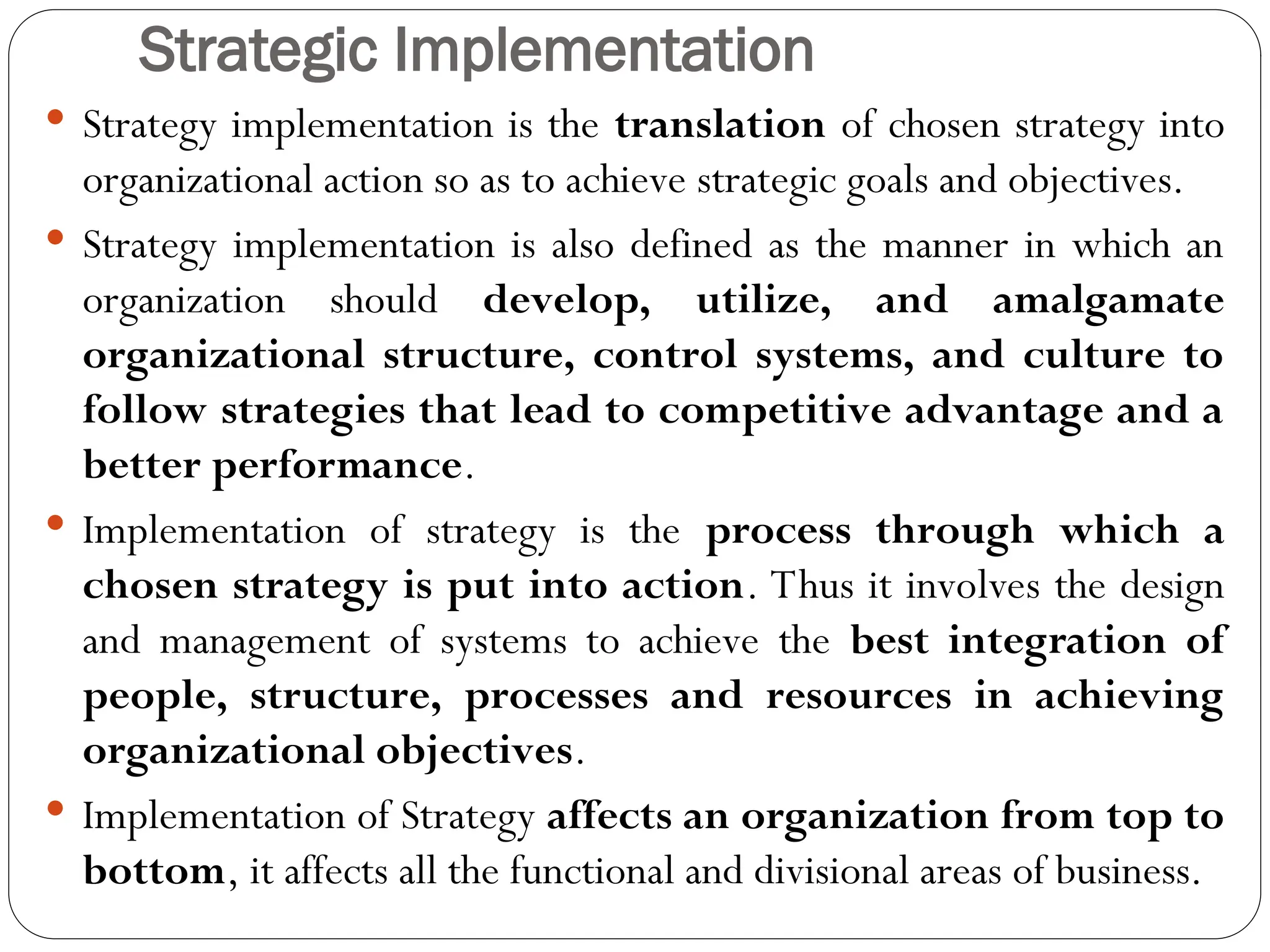 Strategic Implementation
 Strategy implementation is the translation of chosen strategy into
organizational action so as to achieve strategic goals and objectives.
 Strategy implementation is also defined as the manner in which an
organization should develop, utilize, and amalgamate
organizational structure, control systems, and culture to
follow strategies that lead to competitive advantage and a
better performance.
 Implementation of strategy is the process through which a
chosen strategy is put into action. Thus it involves the design
and management of systems to achieve the best integration of
people, structure, processes and resources in achieving
organizational objectives.
 Implementation of Strategy affects an organization from top to
bottom, it affects all the functional and divisional areas of business.
 