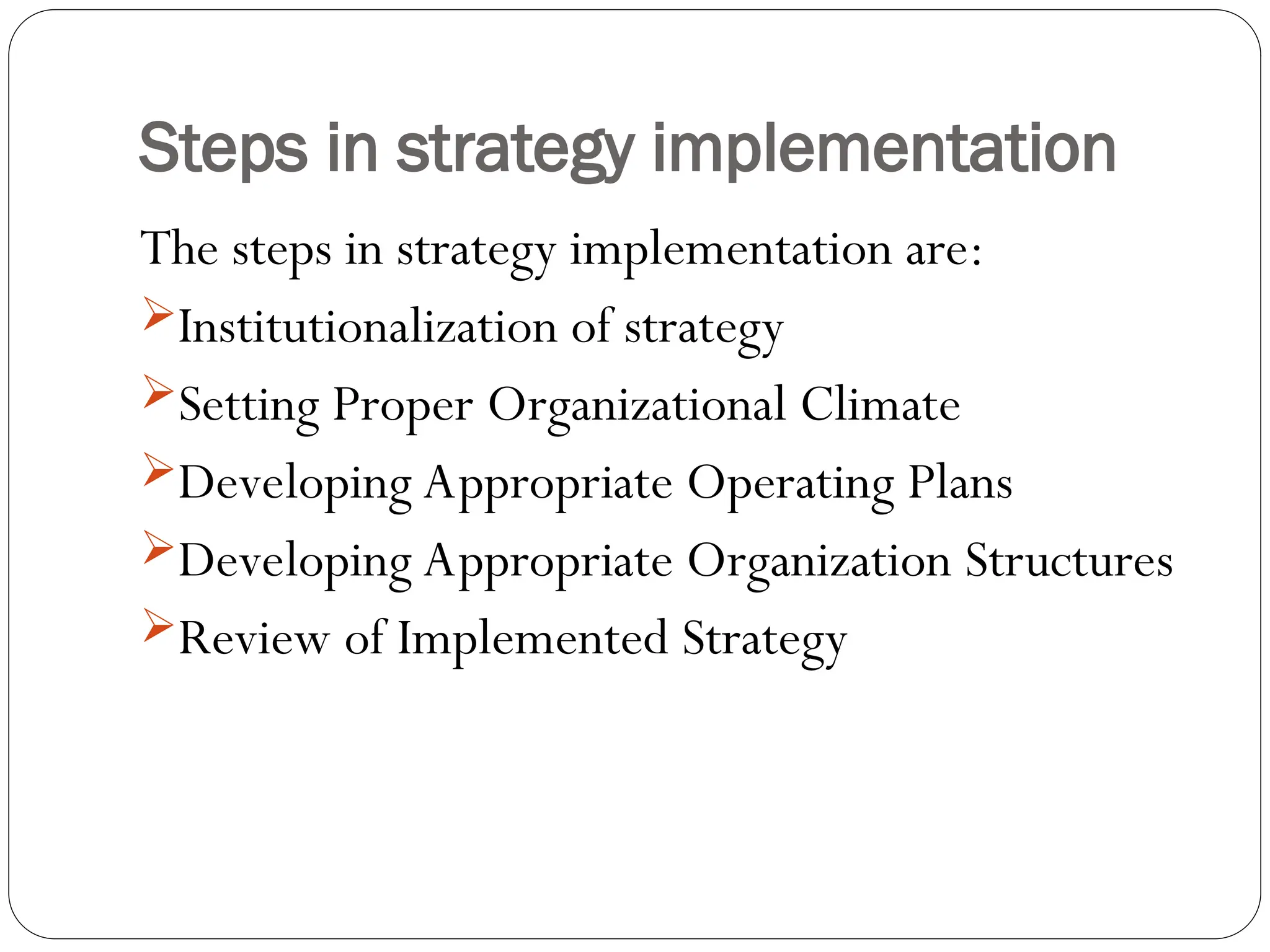 Steps in strategy implementation
The steps in strategy implementation are:
Institutionalization of strategy
Setting Proper Organizational Climate
Developing Appropriate Operating Plans
Developing Appropriate Organization Structures
Review of Implemented Strategy
 