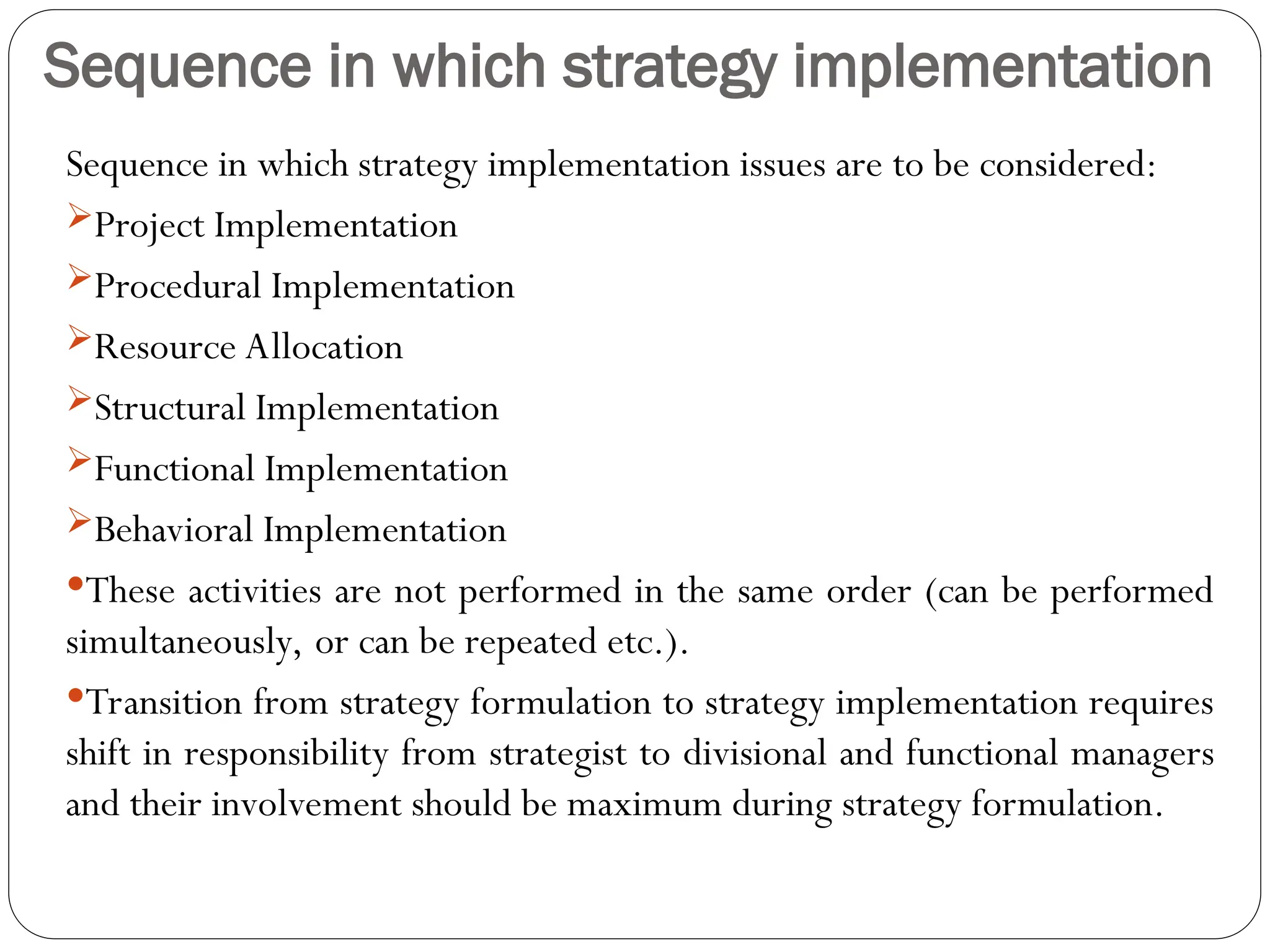 Sequence in which strategy implementation
Sequence in which strategy implementation issues are to be considered:
Project Implementation
Procedural Implementation
Resource Allocation
Structural Implementation
Functional Implementation
Behavioral Implementation
These activities are not performed in the same order (can be performed
simultaneously, or can be repeated etc.).
Transition from strategy formulation to strategy implementation requires
shift in responsibility from strategist to divisional and functional managers
and their involvement should be maximum during strategy formulation.
 