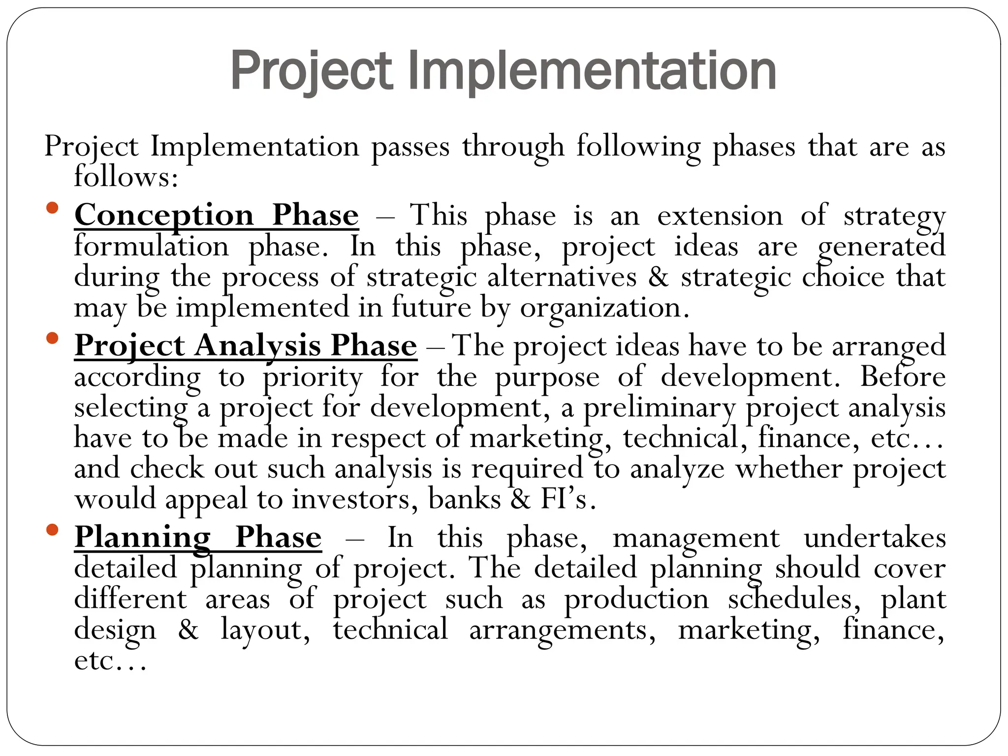 Project Implementation
Project Implementation passes through following phases that are as
follows:
 Conception Phase – This phase is an extension of strategy
formulation phase. In this phase, project ideas are generated
during the process of strategic alternatives & strategic choice that
may be implemented in future by organization.
 Project Analysis Phase – The project ideas have to be arranged
according to priority for the purpose of development. Before
selecting a project for development, a preliminary project analysis
have to be made in respect of marketing, technical, finance, etc…
and check out such analysis is required to analyze whether project
would appeal to investors, banks & FI’s.
 Planning Phase – In this phase, management undertakes
detailed planning of project. The detailed planning should cover
different areas of project such as production schedules, plant
design & layout, technical arrangements, marketing, finance,
etc…
 