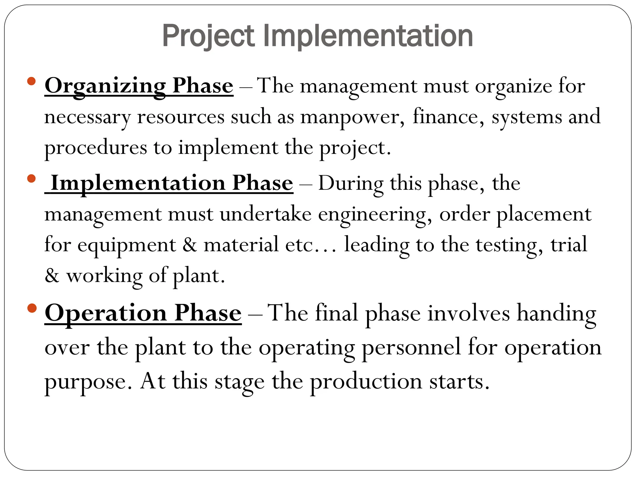Project Implementation
 Organizing Phase – The management must organize for
necessary resources such as manpower, finance, systems and
procedures to implement the project.
 Implementation Phase – During this phase, the
management must undertake engineering, order placement
for equipment & material etc… leading to the testing, trial
& working of plant.
 Operation Phase – The final phase involves handing
over the plant to the operating personnel for operation
purpose. At this stage the production starts.
 
