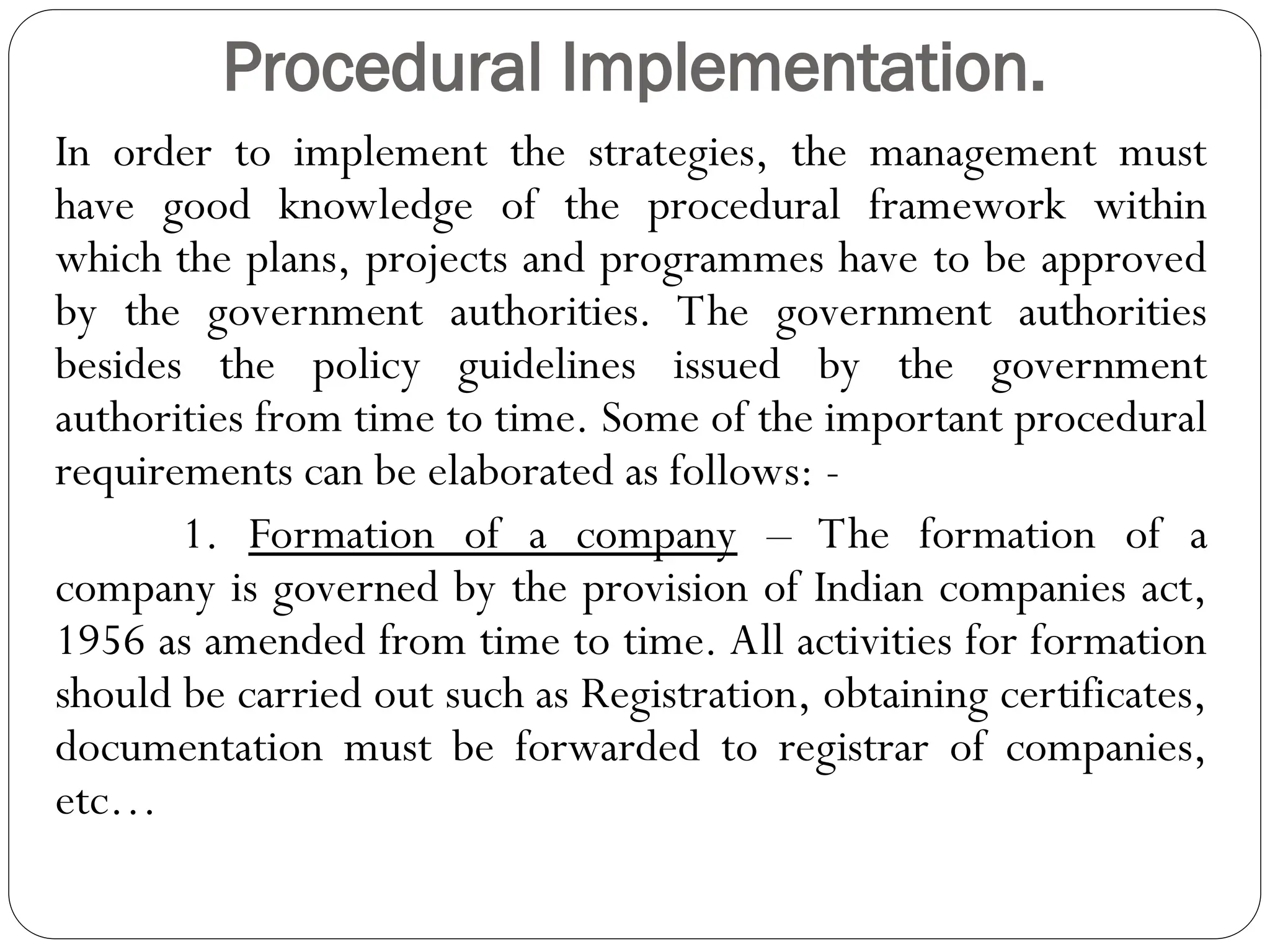 Procedural Implementation.
In order to implement the strategies, the management must
have good knowledge of the procedural framework within
which the plans, projects and programmes have to be approved
by the government authorities. The government authorities
besides the policy guidelines issued by the government
authorities from time to time. Some of the important procedural
requirements can be elaborated as follows: -
1. Formation of a company – The formation of a
company is governed by the provision of Indian companies act,
1956 as amended from time to time. All activities for formation
should be carried out such as Registration, obtaining certificates,
documentation must be forwarded to registrar of companies,
etc…
 