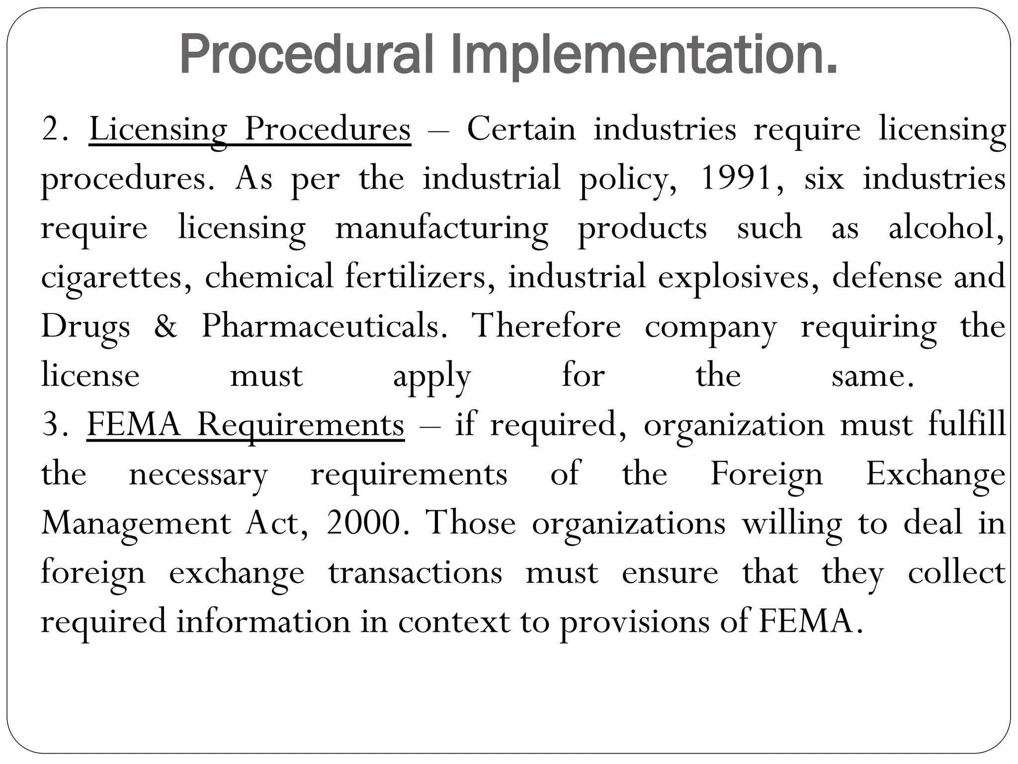 Procedural Implementation.
2. Licensing Procedures – Certain industries require licensing
procedures. As per the industrial policy, 1991, six industries
require licensing manufacturing products such as alcohol,
cigarettes, chemical fertilizers, industrial explosives, defense and
Drugs & Pharmaceuticals. Therefore company requiring the
license must apply for the same.
3. FEMA Requirements – if required, organization must fulfill
the necessary requirements of the Foreign Exchange
Management Act, 2000. Those organizations willing to deal in
foreign exchange transactions must ensure that they collect
required information in context to provisions of FEMA.
 