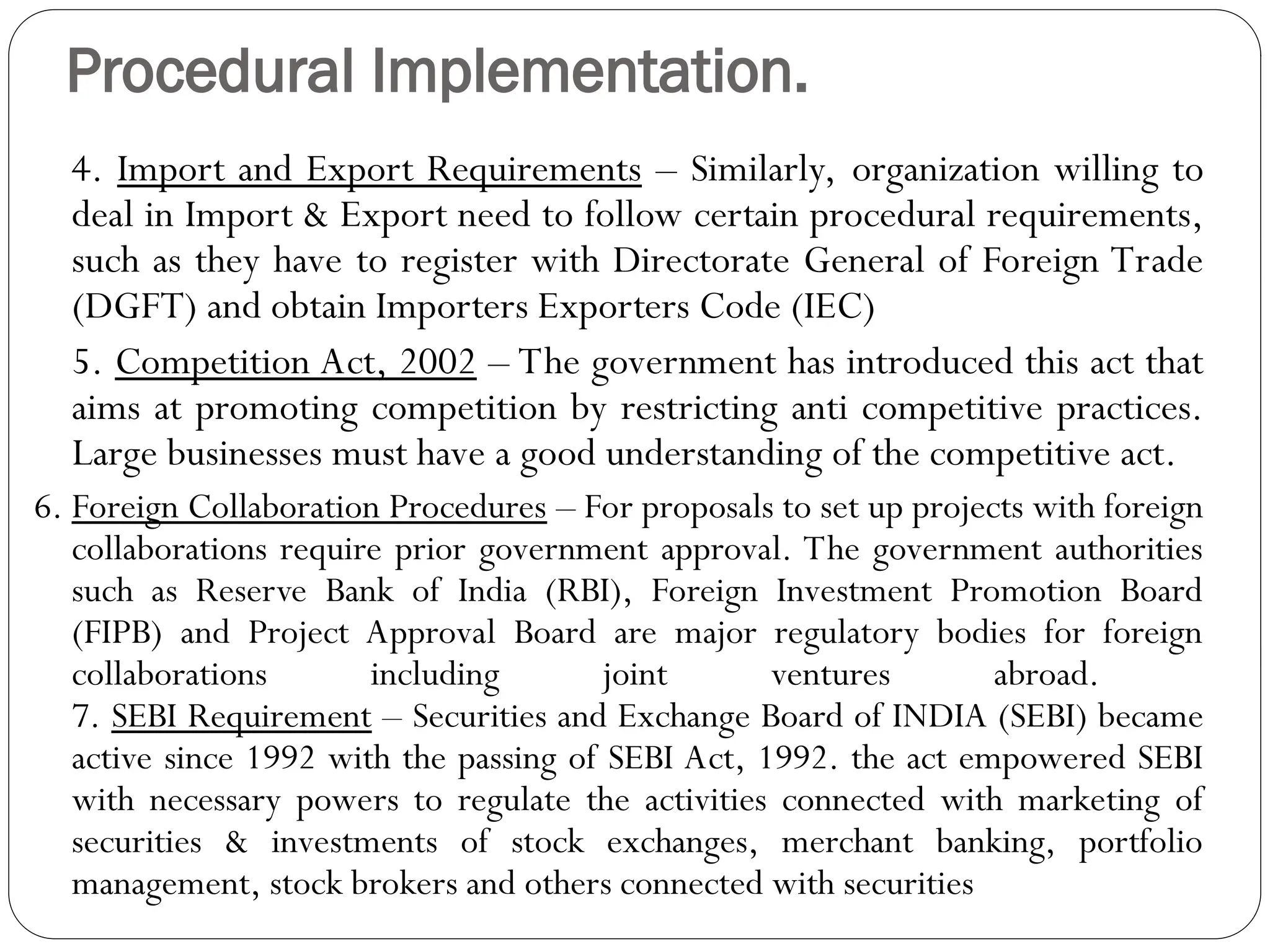 Procedural Implementation.
4. Import and Export Requirements – Similarly, organization willing to
deal in Import & Export need to follow certain procedural requirements,
such as they have to register with Directorate General of Foreign Trade
(DGFT) and obtain Importers Exporters Code (IEC)
5. Competition Act, 2002 – The government has introduced this act that
aims at promoting competition by restricting anti competitive practices.
Large businesses must have a good understanding of the competitive act.
6. Foreign Collaboration Procedures – For proposals to set up projects with foreign
collaborations require prior government approval. The government authorities
such as Reserve Bank of India (RBI), Foreign Investment Promotion Board
(FIPB) and Project Approval Board are major regulatory bodies for foreign
collaborations including joint ventures abroad.
7. SEBI Requirement – Securities and Exchange Board of INDIA (SEBI) became
active since 1992 with the passing of SEBI Act, 1992. the act empowered SEBI
with necessary powers to regulate the activities connected with marketing of
securities & investments of stock exchanges, merchant banking, portfolio
management, stock brokers and others connected with securities
 