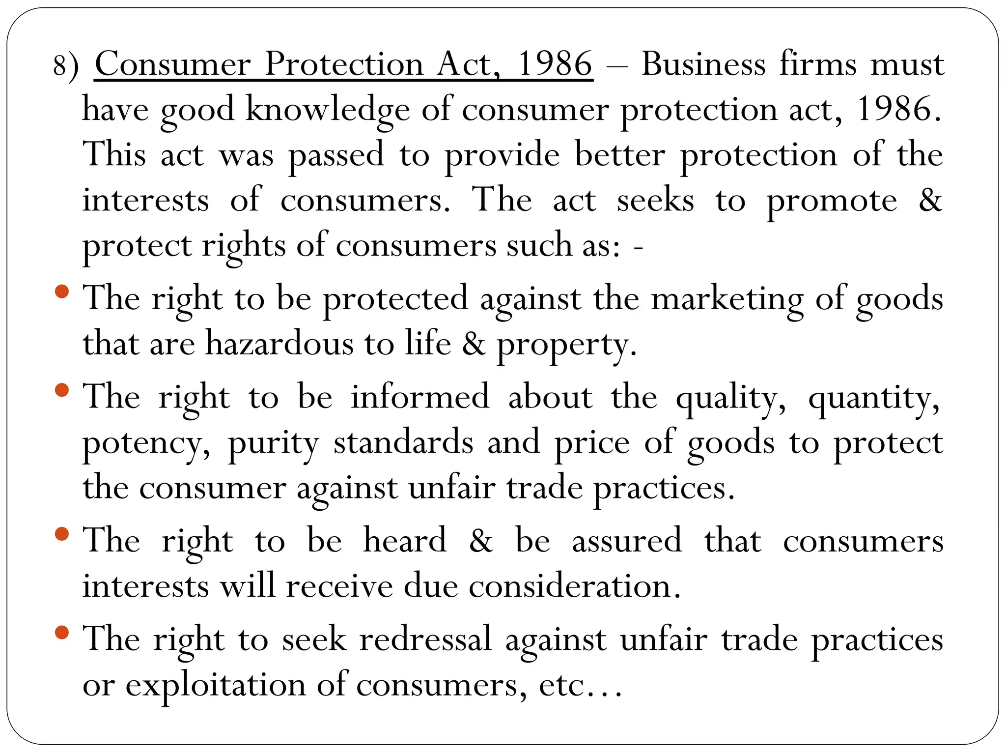 8) Consumer Protection Act, 1986 – Business firms must
have good knowledge of consumer protection act, 1986.
This act was passed to provide better protection of the
interests of consumers. The act seeks to promote &
protect rights of consumers such as: -
 The right to be protected against the marketing of goods
that are hazardous to life & property.
 The right to be informed about the quality, quantity,
potency, purity standards and price of goods to protect
the consumer against unfair trade practices.
 The right to be heard & be assured that consumers
interests will receive due consideration.
 The right to seek redressal against unfair trade practices
or exploitation of consumers, etc…
 