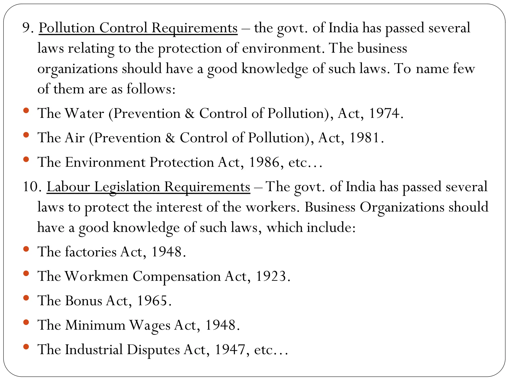 9. Pollution Control Requirements – the govt. of India has passed several
laws relating to the protection of environment. The business
organizations should have a good knowledge of such laws. To name few
of them are as follows:
 The Water (Prevention & Control of Pollution), Act, 1974.
 The Air (Prevention & Control of Pollution), Act, 1981.
 The Environment Protection Act, 1986, etc…
10. Labour Legislation Requirements – The govt. of India has passed several
laws to protect the interest of the workers. Business Organizations should
have a good knowledge of such laws, which include:
 The factories Act, 1948.
 The Workmen Compensation Act, 1923.
 The Bonus Act, 1965.
 The Minimum Wages Act, 1948.
 The Industrial Disputes Act, 1947, etc…
 